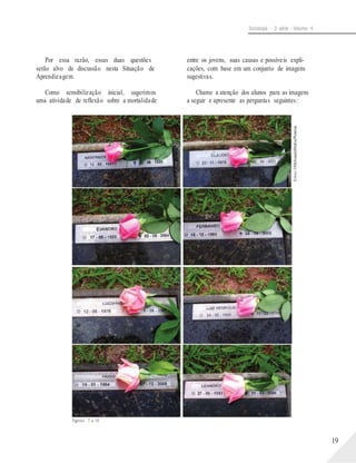 Fotos:©MelissadeMattosPimenta
Sociologia - 2a série - Volume 4
Por essa razão, essas duas questões
serão alvo de discussão nesta Situação de
Aprendizagem.
Como sensibilização inicial, sugerimos
uma atividade de reflexão sobre a mortalidade
entre os jovens, suas causas e possíveis expli-
cações, com base em um conjunto de imagens
sugestivas.
Chame a atenção dos alunos para as imagens
a seguir e apresente as perguntas seguintes:
Figuras 7 a 14.
19
 