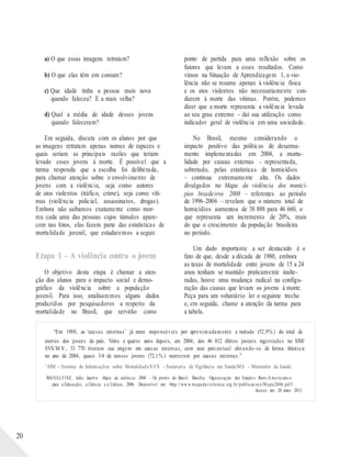 a) O que essas imagens retratam?
b) O que elas têm em comum?
c) Que idade tinha a pessoa mais nova
quando faleceu? E a mais velha?
d) Qual a média de idade desses jovens
quando faleceram?
Em seguida, discuta com os alunos por que
as imagens retratam apenas nomes de rapazes e
quais seriam as principais razões que teriam
levado esses jovens à morte. É possível que a
turma responda que a escolha foi deliberada,
para chamar atenção sobre o envolvimento de
jovens com a violência, seja como autores
de atos violentos (tráfico, crime), seja como víti-
mas (violência policial, assassinatos, drogas).
Embora não saibamos exatamente como mor-
reu cada uma das pessoas cujos túmulos apare-
cem nas fotos, elas fazem parte das estatísticas de
mortalidade juvenil, que estudaremos a seguir.
Etapa 1 – A violência contra o jovem
O objetivo desta etapa é chamar a aten-
ção dos alunos para o impacto social e demo-
gráfico da violência sobre a população
juvenil. Para isso, analisaremos alguns dados
produzidos por pesquisadores a respeito da
mortalidade no Brasil, que servirão como
ponto de partida para uma reflexão sobre os
fatores que levam a esses resultados. Como
vimos na Situação de Aprendizagem 1, a vio-
lência não se resume apenas à violência física
e os atos violentos não necessariamente con-
duzem à morte das vítimas. Porém, podemos
dizer que a morte representa a violência levada
ao seu grau extremo – daí sua utilização como
indicador geral de violência em uma sociedade.
No Brasil, mesmo considerando o
impacto positivo das políticas de desarma-
mento implementadas em 2004, a morta-
lidade por causas externas – representada,
sobretudo, pelas estatísticas de homicídios
– continua extremamente alta. Os dados
divulgados no Mapa da violência dos municí-
pios brasileiros 2008 – referentes ao período
de 1996–2006 – revelam que o número total de
homicídios aumentou de 38 888 para 46 660, o
que representa um incremento de 20%, mais
do que o crescimento da população brasileira
no período.
Um dado importante a ser destacado é o
fato de que, desde a década de 1980, embora
as taxas de mortalidade entre jovens de 15 a 24
anos tenham se mantido praticamente inalte-
radas, houve uma mudança radical na configu-
ração das causas que levam os jovens à morte.
Peça para um voluntário ler o seguinte trecho
e, em seguida, chame a atenção da turma para
a tabela.
“Em 1980, as ‘causas externas’ já eram responsáveis por aproximadamente a metade (52,9% ) do total de
mortes dos jovens do país. Vinte e quatro anos depois, em 2004, dos 46 812 óbitos juvenis registrados no SIM/
SVS/M S1 , 33 770 tiveram sua origem em causas externas, com esse percentual elevando-se de forma drástica:
no ano de 2004, quase 3/4 de nossos jovens (72,1% ) morreram por causas externas.”
1
SIM – Sistema de Informações sobre Mortalidade/SVS – Secretaria de Vigilância em Saúde/MS – Ministério da Saúde.
WAISELFISZ, Julio Jacob o. Mapa da violência 2006 – Os jovens do Brasil. Brasília: Organização dos Estado s Ibero-A mericano s
para a Educação, a Ciência e a Cultura, 2006. Disponível em: <http://ww w.mapadaviolencia.org.br/publicacoes/M apa2006.pd f>.
Acesso em: 20 maio 2013.
20
 