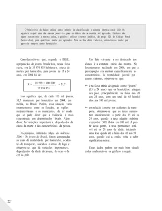 X = ________________ = 51,7
O Ministério da Saúde utiliza como critério de classificação o sistema internacional CID-10,
segundo o qual uma das causas possíveis para os óbitos são as mortes por agressão. Embora não
sejam exatamente a mesma coisa, é possível utilizar o termo jurídico, do artigo 121 do Código Penal
(homicídio), para qualificar morte por agressão. Para os fins deste Caderno, entendem os morte por
agressão sempre como homicídio.
22
Considerando-se que, segundo o IBGE,
a população de jovens brasileiros, nessa faixa
etária, era de 35 974 855 habitantes, a taxa de
mortes por homicídio, para jovens de 15 a 24
anos, em 2004 foi de:
18 599 × 100 000
35 974 855
Isso significa que, de cada 100 mil jovens,
51,7 morreram por homicídio em 2004, em
média, no Brasil. Porém, essa situação varia
enormemente entre os Estados, as regiões
metropolitanas e os municípios, de tal modo
que se pode dizer que a violência é mais
concentrada em determinados locais. Além
disso, há variações importantes, dependendo da
causa da morte e das características da pessoa.
Na pesquisa, intitulada Mapa da violência
2006 – Os jovens do Brasil, foram comparadas
as taxas de mortalidade por homicídio, aciden-
tes de transporte, suicídios e armas de fogo e
observou-se que há variações importantes,
dependendo da idade do jovem, do sexo e da
cor da pele.
Um fato relevante a ser destacado aos
alunos é a estrutura etária das mortes. No
levantamento realizado em 2006, em que a
preocupação era analisar especificamente as
características da mortalidade juvenil por
causas externas, observou-se que:
 é na faixa etária designada como “jovem”
(15 a 24 anos) que os homicídios atingem
seu pico, principalmente na faixa dos 20
aos 24 anos, com um total de 65 homicí-
dios por 100 mil jovens;
 em relação à morte por acidentes de trans-
porte, observou-se que as taxas aumen-
tam drasticamente a partir dos 15 até os
24 anos, quando a taxa adquire máxima
expressão: 30,8 óbitos em 100 mil. A par-
tir deste ponto, a taxa permanece está-
vel até os 29 anos de idade, iniciando
uma leve queda até a faixa dos 45 aos 59
anos, quando cai e, então, volta a subir
significativamente.
Esses dados podem ser mais bem visuali-
zados analisando-se os gráficos a seguir:
 