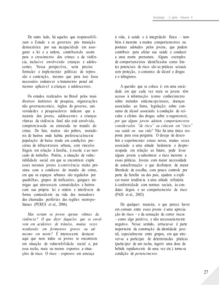 Sociologia - 2a série - Volume 4
De outro lado, há aqueles que responsabili-
zam o Estado e os governos pós transição
democrática por sua incapacidade em asse-
gurar a lei e a ordem, contribuindo assim
para o crescimento dos crimes e da violên-
cia, inclusive envolvendo crianças e adoles-
centes. Nessa perspectiva, seria preciso
formular e implementar políticas de repres-
são e contenção, mesmo que para isso fosse
necessário endurecer o tratamento penal até
mesmo aplicável a crianças e adolescentes.
Os estudos realizados no Brasil pelos mais
diversos institutos de pesquisa, organizações
não governamentais, órgãos do governo, uni-
versidades e pesquisadores indicam que a
maioria dos jovens, adolescentes e crianças
vítimas da violência fatal não está envolvida,
comprom issada ou enraizada no mundo do
crime. De fato, muitos são pobres, morado-
res de bairros onde habita preferencialmente
população de baixa renda em condições pre-
cárias de infraestrutura urbana, com vínculos
frágeis em relação à família, à escola e ao mer-
cado de trabalho. Porém, a situação de vulne-
rabilidade social em que se encontram expõe
esses mesmos jovens à convivência muito pró-
xima com o cotidiano do mundo do crime,
em que os espaços urbanos são regulados por
quadrilhas, grupos de traficantes, gangues ini-
migas que atravessam comunidades e bairros
com sua própria lei e ordem e interferem de
forma contundente na vida dos moradores
das chamadas periferias das regiões metropo-
litanas (PERES et al., 2006).
Mas seriam os jovens apenas vítimas da
violência? O que dizer daqueles que se envol-
vem em acidentes de trânsito, muitas vezes
resultando em ferimentos graves ou até
mesmo em morte? É interessante destacar
aqui que nem todos os jovens se encontram
em situação de vulnerabilidade social e, por
essa razão, mais ou menos expostos a situa-
ções de risco. O risco – expresso em ameaça
à vida, à saúde e à integridade física – tam-
bém é inerente a muitos comportamentos ou
posturas adotados pelos jovens, que podem
contribuir para afetar sua saúde e conduzir
a uma morte prematura. Alguns exemplos
de comportamentos identificados como fon-
tes potenciais de risco são as práticas sexuais
sem proteção, o consumo de álcool e drogas
e o tabagismo.
A questão que se coloca é: em uma socie-
dade em que cada vez mais os jovens têm
acesso à informação (como conhecimento
sobre métodos anticoncepcionais, doenças
associadas ao fumo, legislação sobre con-
sumo de álcool associado à condução de veí-
culos e efeitos das drogas sobre o organismo),
por que alguns jovens adotam comportamentos
considerados “de risco” ou colocam em “risco”
sua saúde ou sua vida? Não há uma única res-
posta para essa pergunta. O desejo de desco-
brir e experimentar coisas novas, muitas vezes
associado a uma atitude hedonista e despre-
ocupada em relação ao futuro, pode levar
alguns jovens a subestimar o risco inerente a
essas práticas. Jovens com maior necessidade
de autoafirmação e que desfrutam de maior
liberdade de escolha, com pouco controle por
parte da família ou dos pais, ajudam a expli-
car maior tendência a uma atitude refratária
à conformidade com normas sociais, às con-
dutas ilegais e ao comportamento de risco
(PAIS et al., 2003).
De qualquer maneira, o que parece haver
em comum entre esses jovens é uma aprecia-
ção do risco – e da sensação de correr riscos
– como algo positivo, e não necessariamente
negativo. Nesse sentido, arriscar-se é parte
importante da construção da identidade juve-
nil, especialmente entre grupos, em que atre-
ver-se a participar de determinadas práticas
(participar de um racha, ingerir uma dose de
bebida rapidamente de uma vez etc.) torna-se
condição de pertencimento.
27
 