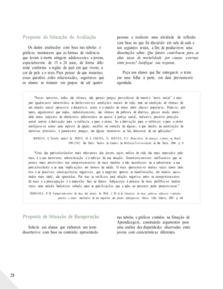 Proposta de Situação de Avaliação
Os dados analisados com base nas tabelas e
gráficos mostraram que as formas de violência
que levam à morte atingem adolescentes e jovens,
especialmente de 15 a 24 anos, de forma dife-
rente conforme a região do país em que vivem, a
cor da pele e o sexo. Para pensar de que maneiras
essas questões estão relacionadas, sugerimos que
os alunos se reúnam em grupos de até quatro
pessoas e realizem uma atividade de reflexão
com base no que foi discutido em sala de aula e
nos seguintes textos, a fim de produzirem uma
dissertação sobre: Que fatores contribuem para as
altas taxas de mortalidade por causas externas
entre jovens? Justifique sua resposta.
Peça aos alunos que lhe entreguem o texto
em uma folha à parte, em data previamente
agendada.
“Nesse universo, todos são vítimas, não apenas porque provenham do mesm o ‘meio social’ e este-
jam igualm ente submetidos às desfavoráveis condições sociais de vida, mas na condição de vítimas de
um mundo social opressivo e despótico, como é o mundo do crime entre classes populares. Pode-se, por-
tanto, argumentar que todos, indistintamente, são vítimas da pobreza de direitos, grosso modo enten-
dida como conjunto de obstáculos enfrentados no acesso à justiça social, inclusive precária proteção
social contra a derivação para a violência e para o crime. Se a derivação para a violência e para o crime
configura-se como uma espécie de opção, escolha ou vontade de alguns, o que resulta na construção de
carreiras criminais, é justamente porque, em algum momento, as leis deixaram de ser aplicadas.”
ADORN O, S. [Trecho citado ] In.: PERES, M. F.; CARDIA, N.; SANTO S, P. C. Homicídios de criança s e jovens no Brasil:
1980-2 002. São Paulo: Núcleo de Estudo s da Violência/Un iversidade de São Paulo, 2006. p. 31.
“Uma das particularidades mais relevantes dos jovens cujos estilos de vida são mais marcados pelo
risco é a sua recorrente subestimação e o reforço da sua atração. Sistematicamente verificamos que os
jovens mais envolvidos nos comportamentos de risco tendem a não reconhecer ou a subestimar a sua
periculosidade e as suas implicações em termos de saúde. O risco apresenta-se muitas vezes como atra-
tivo e as possíveis consequências negativas, que a surgirem apenas se manifestarão, em muitos casos,
muito mais tarde, são ignoradas. Por isso se verificou uma relação negativa entre os comportamentos
de risco e a preocupação e o empenho face ao futuro. Subjacente à postura de risco perfilha-se muitas
vezes uma atitude hedonista voltada para as gratificações que a ação no presente pode proporcionar.”
FERREIRA, P. M. Comportamentos de risco dos jovens. In: PAIS, J. M. et al. Condutas de risco, práticas culturais e atitudes
perante o corpo: resultad os de um inquérito aos jovens portugueses, Oeiras: Celta Editora, 2003. p. 166.
28
Proposta de Situação de Recuperação
Solicite aos alunos que elaborem um texto
dissertativo com base no conteúdo apresentado
nas tabelas e gráficos contidos na Situação de
Aprendizagem, construindo argumentos para
uma análise das disparidades observadas entre
jovens com características diferentes.
 