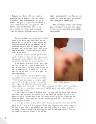 ©DesignPics/Fotosearch
Pergunte aos alunos: Há uma tendência
mostrando que as mulheres têm sido vítimas
de violência mais frequentemente do que os
homens. Por quê? E o que leva os homens a
serem, preferencialmente, seus agressores? O
objetivo dessa sensibilização inicial é cha-
mar a atenção dos alunos para a realidade
vivida por mulheres brasileiras reais e levantar
alguns questionamentos com base em seus
relatos, por meio dos quais será desenvol-
vida a Situação de Aprendizagem.
Antes de começar, solicite a um voluntário
para ler o seguinte texto. Você pode realizar
a leitura de forma individual, compartilhada
ou comentada.
“Eu nasci na Bahia, mas eu não fiquei lá muito
tempo; eu vim embora para Minas. Minha mãe tra-
balhava em casa de família; a gente morava num
lugarzinho pequeno e meu pai trabalhava na roça,
carregando, vendendo lenha para padaria, essas coi-
sas assim. Meu pai era muito severo; meu pai me
batia de sair sangue... Enquanto ele não via o sangue
assim, ele não soltava.
Com 12 anos eu conheci um cara, que não é meu
marido. Aí já aprontei, fiquei grávida; aí que meus pais
não queriam de jeito nenhum... Com 13 anos tive o
meu primeiro filho. Esse cara foi um sofrimento...
Só que quando eu aprontei, eu não sabia o que
era ciclo, o que era a palavra menstruação, o
que era ficar grávida. Ele falou – ‘Vou te levar na
casa da minha parente, da minha tia...’; e eu não
sabia ler. Ele me levou. Em vez de eu gritar, não,
fiquei bem caladinha.
Eu estava entendendo que ele ia aprontar comigo,
mas também ele não tampou a minha boca. Ele falou
– ‘Você não pode gritar, porque se você gritar a gente
vai preso.’ E eu não sabia o que era ir preso; eu tinha
medo. A gente não tinha muita instrução, mas a gente
Figura 15 – Mulher espancada.
entendia alguma coisa. Aí ele falava – ‘Veio? Aquele sangue que vem todos os meses’ – aí eu falava
– ‘Não veio, não’, e a minha barriga crescendo, e a roupinha, que eu vestia aqueles vestidinhos,
assim, não abotoava mais.
Ele tinha... acho que 27 anos. Aí ele falava assim – ‘Ah, então você está grávida, você está espe-
rando nenê e não pode contar para ninguém, que eu vou embora para São Paulo e eu vou te levar’.
Quando foi um dia – ele vinha todos os dias – e aí passou um dia e ele não veio. Aí tudo bem, não
estava nem ligando. Passava outro dia... não veio. Passava outro e não veio... Não veio mais. E
minha barriga só crescendo.
Eu só sei que um pessoal da igreja foi lá e contou pra meu pai, numa boa, tentou falar. Ah! Meu
pai fez um ‘rebu’; meu pai foi lá pra me matar. Aí, por acaso, apareceram umas mulheres daqui de
São Paulo lá, essas mulheres que trabalham aqui e vão passar as férias lá em Minas. Aí as mulhe-
res falaram – ‘Estou procurando uma pessoa para levar para São Paulo para trabalhar’. Assim que
elas vieram, que passaram as férias, eu vim com elas.
30
 