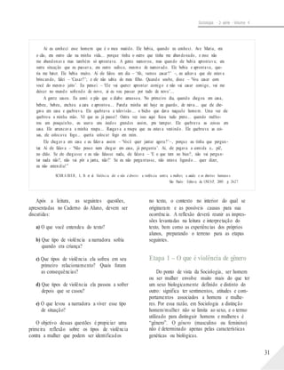 Sociologia - 2a série - Volume 4
Aí eu conheci esse homem que é o meu marido. Ele bebia, quando eu conheci. Ave Maria, era
o cão, era outro cão na minha vida... porque tinha o outro que tinha me abandonado, e esse não
me abandonava mas também só aprontava. A gente namorou, mas quando ele bebia aprontava; era
outra situação que eu passava, era outro sufoco, mesmo de namorado. Ele bebia e aprontava, que-
ria me bater. Ele bebia muito. Aí ele falou um dia – ‘Ah, vamos casar?’ –, eu achava que ele estava
brincando, falei – ‘Casar?’; e ele não sabia do meu filho. Quando soube, disse – ‘Vou casar com
você do mesmo jeito’. Eu pensei – ‘Ele vai querer aprontar comigo e não vai casar comigo, vai me
deixar no mundo sofrendo de novo, aí eu vou passar por tudo de novo’...
A gente casou. Eu comi o pão que o diabo amassou. No primeiro dia, quando chegou em casa,
bebeu, bebeu, encheu a cara e aprontou... Panela minha até hoje eu guardo, de raiva... que ele che-
gava em casa e quebrava. Ele quebrava a televisão... o bicho que dava naquele homem. Uma vez ele
quebrou a minha mão. Vê que eu já passei! Outra vez isso aqui ficou tudo preto... quando melho-
rou um pouquinho, eu usava uns óculos grandes assim, pra tampar. Ele quebrava as coisas em
casa. Ele arrancava a minha roupa... Rasgava a roupa que eu estava vestindo. Ele quebrava as coi-
sas, ele colocava fogo... queria colocar fogo em mim.
Ele chegava em casa e eu falava assim – ‘Você quer jantar agora?’–, porque eu tinha que pergun-
tar. Aí ele falava – ‘Não posso nem chegar em casa, já pergunta’. Aí, ele pegava a comida e... pá!,
no chão. Se ele chegasse e eu não falasse nada, ele falava – ‘E o que tem no bico?, não vai pergun-
tar nada não?, não vai pôr a janta, não?’ Se eu não perguntasse, não estava ligando... quer dizer,
eu não entendia!”
SCHRA IBER, L. B. et al. Violência dói e não é direito: a violên cia contra a mulher, a saúde e os direitos humano s.
São Paulo : Editora da UNESP, 2005. p. 24-27.
Após a leitura, as seguintes questões,
apresentadas no Caderno do Aluno, devem ser
discutidas:
a) O que você entendeu do texto?
b) Que tipo de violência a narradora sofria
quando era criança?
c) Que tipos de violência ela sofreu em seu
primeiro relacionamento? Quais foram
as consequências?
d) Que tipos de violência ela passou a sofrer
depois que se casou?
e) O que levou a narradora a viver esse tipo
de situação?
O objetivo dessas questões é propiciar uma
primeira reflexão sobre os tipos de violência
contra a mulher que podem ser identificados
no texto, o contexto no interior do qual se
originaram e as possíveis causas para sua
ocorrência. A reflexão deverá reunir as impres-
sões levantadas na leitura e interpretação do
texto, bem como as experiências dos próprios
alunos, preparando o terreno para as etapas
seguintes.
Etapa 1 – O que é violência de gênero
Do ponto de vista da Sociologia, ser homem
ou ser mulher envolve muito mais do que ter
um sexo biologicamente definido e distinto do
outro: significa ter sentimentos, atitudes e com-
portamentos associados a homens e mulhe-
res. Por essa razão, em Sociologia a distinção
homem/mulher não se limita ao sexo, e o termo
utilizado para distinguir homens e mulheres é
“gênero”. O gênero (masculino ou feminino)
não é determinado apenas pelas características
genéticas ou biológicas.
31
 