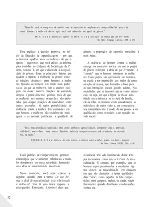 “Quando você se comporta de acordo com as expectativas amplamente compartilhadas acerca de
como homens e mulheres devem agir, você está adotando um papel de gênero.”
BRYM, R. J. et al. Sexualid ad e e gênero. In: BRYM , R. J. et al. Socio logia: sua bússola para um novo mundo.
São Paulo : Cengage Learning, 2008. p. 250.
Para explicar a questão proposta no iní-
cio da Situação de Aprendizagem – por que
os homens agridem mais as mulheres do que o
oposto – sugerimos que você utilize as informa-
ções contidas no Caderno de Sociologia da 1ª
série, volume 4, em que é discutida a desigual-
dade de gênero. Entre os principais fatores que
ajudam a explicar a violência de gênero estão
as relações desiguais entre homens e mulhe-
res. Quando os homens têm muito mais poder
social do que as mulheres, isto é, quando ocu-
pam em maior número funções de comando,
direção e gerenciamento, ganham mais do que
as mulheres nas mesmas ocupações, são prefe-
ridos para ocupar posições de autoridade, entre
outros exemplos, há maior probabilidade de
violência contra a mulher. Em sociedades em
que homens e mulheres são socialmente mais
iguais e as normas justificam a igualdade de
gênero, a proporção de agressão masculina é
mais baixa.
A violência do homem contra a mulher
emerge em contextos sociais em que os papéis
de gênero reforçam a ideia de que é “natural” e
“correto” que os homens dominem as mulhe-
res. Esses papéis são aprendidos nas famílias,
na escola e por intermédio dos meios de comu-
nicação de massa, que formarão a base para
as suas interações sociais quando adultas. Nas
sociedades que se desenvolveram como patriar-
cais, ou seja, em que a figura de maior auto-
ridade era o patriarca ou o chefe da família,
clã ou tribo, os homens eram considerados os
indivíduos de maior valor e, por conseguinte,
seu comportamento e modo de ser passou a ser
qualificado como o modelo a ser seguido na
vida social.
“Essa masculinidade idealizada teria como atributos agressividade, competitividade, ambição,
virilidade, austeridade, entre outros. Também incluiria comportamentos sob o controle do raciocí-
nio, da razão.”
SCHRA IBER, L. B. et al. Violência dói e não é direito: a violência contra a mulher; a saúde e os direito s humano s.
São Paulo : Editora UNESP, 2005. p. 69.
32
Esses padrões de comportamento geraram
estereótipos que se tornaram referências e mode-
los dominantes em nossa sociedade, formando
uma ideia de masculinidade idealizada.
Nesse momento, você pode colocar a
seguinte questão para a turma: De que for-
mas o ideal de masculinidade está relacionado
à violência? Não há uma única resposta a
essa questão. Entretanto, é possível dizer que
a violência tem sido reconhecida desde tem-
pos imemoriais como uma referência de mas-
culinidade. É comum, por exemplo, que os
homens sejam pressionados a manifestar sig-
nos visíveis de masculinidade, em situações
em que são chamados a testar qualidades
ditas “viris”, como esportes de luta, compe-
tições entre gangues, rachas, ou ainda, reagir
fisicamente quando desafiados em discussões
verbais etc.
 