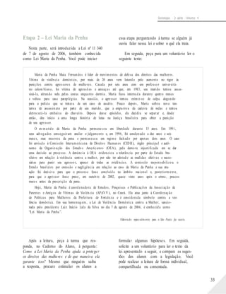 Sociologia - 2a série - Volume 4
Etapa 2 – Lei Maria da Penha
Nesta parte, será introduzida a Lei nº 11 340
de 7 de agosto de 2006, também conhecida
como Lei Maria da Penha. Você pode iniciar
essa etapa perguntando à turma se alguém já
ouviu falar nessa lei e sobre o quê ela trata.
Em seguida, peça para um voluntário ler o
seguinte texto:
Maria da Penha Maia Fernandes é líder de movimentos de defesa dos direitos das mulheres.
Vítima de violência doméstica, por mais de 20 anos vem lutando pelo aumento no rigor às
punições contra agressores de mulheres. Casada por seis anos com um professor universitá-
rio colom biano, foi vítima de agressões e ameaças até que, em 1983, seu marido tentou assas-
siná-la, atirando nela pelas costas enquanto dormia. Maria ficou internada durante quatro meses
e voltou para casa paraplégica. Na ocasião, o agressor tentou eximir-se de culpa alegando
para a polícia que se tratava de um caso de assalto. Pouco depois, Maria sofreu nova ten-
tativa de assassinato por parte de seu marido, que a empurrou da cadeira de rodas e tentou
eletrocutá-la embaixo do chuveiro. Depois desse episódio, ela decidiu se separar e, desde
então, deu início a uma longa história de lutas na Justiça brasileira para obter a punição
de seu agressor.
O ex-marido de Maria da Penha permaneceu em liberdade durante 15 anos. Em 1991,
seus advogados conseguiram anular o julgamento e, em 1996, foi condenado a dez anos e seis
meses, mas recorreu da pena e permaneceu em regime fechado por apenas dois anos. O caso
foi enviado à Comissão Interamericana de Direitos Humanos (CIDH), órgão principal e autô-
nomo da Organização dos Estados Americanos (OEA), pela demora injustificada em se dar
uma decisão ao processo. A denúncia à OEA evidenciou a tolerância por parte do Estado bra-
sileiro em relação à violência contra a mulher, por não ter adotado as medidas efetivas e neces-
sárias para punir seu agressor, apesar de todas as evidências. A comissão responsabilizou o
Estado brasileiro por omissão e negligência em relação ao caso de Maria da Penha e sua atu-
ação foi decisiva para que o processo fosse concluído no âmbito nacional e, posteriormente,
para que o agressor fosse preso, em outubro de 2002, quase vinte anos após o crime, poucos
meses antes da prescrição da pena.
Hoje, Maria da Penha é coordenadora de Estudos, Pesquisas e Publicações da Associação de
Parentes e Amigos de Vítimas de Violência (APAVV ), no Ceará. Ela atua junto à Coordenação
de Políticas para Mulheres da Prefeitura de Fortaleza e é considerada símbolo contra a vio-
lência doméstica. Em sua homenagem, a Lei de Violência Doméstica contra a Mulher, sancio-
nada pelo presidente Luiz Inácio Lula da Silva no dia 7 de agosto de 2006, é conhecida como
“Lei Maria da Penha”.
Elaborado especialmente para o São Paulo faz escola.
Após a leitura, peça à turma que res-
ponda, no Caderno do Aluno, à pergunta:
Como a Lei Maria da Penha ajuda a proteger
os direitos das mulheres e de que maneira ela
garante isso? Mesmo que ninguém saiba
a resposta, procure estimular os alunos a
formular algumas hipóteses. Em seguida,
solicite a um voluntário para ler o texto da
lei apresentado a seguir, e compare as suges-
tões dos alunos com a legislação. Você
pode realizar a leitura de forma individual,
compartilhada ou comentada.
33
 
