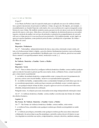 Lei nº 11 340 de 7/08/2006
O que é?
A Lei Maria da Penha é uma lei especial criada para seraplicada em casos de violência domés-
tica e garante mecanismos de proteção às mulheres vítimas de agressão.Ela impede, porexemplo, o
encaminhamento ao Juizado Especial, onde muitos dos casos acabamcom o agressorpagando cestas
básicas às suas vítimas.Ela também aumenta a pena,que passou de seis meses a um ano de detenção
para de três meses a três anos.Além disso,a lei prevê a exigência da abertura de processo emcaráter
urgente,a inclusão da mulher em serviços de proteção e a garantia de acompanhamento de um poli-
cial caso a vítima precise ir à sua casa buscarseus pertences.A lei também permite ao juiz impor ao
agressorsanções imediatas,como perda do porte de arma e proibição de se aproximar da vítima e
dos filhos do casal.
Título I
Disposições Preliminares
Art. 2º – Toda mulher, independentemente de classe,raça,etnia, orientação sexual, renda,cul-
tura, níveleducacional, idade e religião, goza dos direitos fundamentais inerentes à pessoa humana,
sendo-lhe asseguradas as oportunidades e facilidades para viver semviolência, preservarsua saúde
física e mental e seu aperfeiçoamento moral, intelectual e social. [...]
Título II
Da Violência Doméstica e Familiar Contra a Mulher
Capítulo I
Disposições Gerais
Art.5º – Para os efeitos desta Lei,configura violência doméstica e familiar contra a mulher qualquer
ação ou omissão baseada no gênero que lhe cause morte, lesão, sofrimento físico, sexual ou psicoló-
gico e dano moral ou patrimonial:
I – no âmbito da unidade doméstica, compreendida como o espaço de convívio permanente de
pessoas,comou semvínculo familiar, inclusive as esporadicamente agregadas;
II – no âmbito da família, compreendida como a comunidade formada por indivíduos que são ou
se consideram aparentados,unidos porlaços naturais,porafinidade ou por vontade expressa;
III – em qualquerrelação íntima de afeto, na qual o agressorconviva ou tenha convivido coma
ofendida,independentemente de coabitação.
Parágrafo único. As relações pessoais enunciadas neste artigo independemde orientação sexual.
Art. 6º – A violência doméstica e familiar contra a mulher constituiuma das formas de violação
dos direitos humanos.
Capítulo II
Das Formas De Violência Doméstica e Familiar Contra a Mulher
Art. 7º – São formas de violência doméstica e familiar contra a mulher, entre outras:
I – a violência física, entendida como qualquerconduta que ofenda sua integridade ou saúde
corporal;
II – a violência psicológica,entendida como qualquerconduta que lhe cause dano emocional
e diminuição da autoestima ou que lhe prejudique e perturbe o pleno desenvolvimento ou que
vise degradarou controlarsuas ações,comportamentos, crenças e decisões,mediante ameaça,
34
 