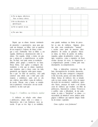 Sociologia - 2a série - Volume 4
Depois que os alunos tiverem terminado
de preencher o questionário, peça para que
cada um destaque as folhas com as questões
do seu respectivo Caderno do Aluno e entre-
gue a você. Embaralhe bem as folhas e, em
seguida, distribua-as aleatoriamente entre os
alunos. Em seguida, divida a turma em gru-
pos e oriente-os a contabilizarem os resulta-
dos. No final, você pode somar os resultados
obtidos pelos grupos e mostrá-los na lousa.
Dessa forma, você agiliza a contagem dos
resultados e evita que os alunos exponham
suas respostas para a classe como um todo,
garantindo que ninguém saiba quem respon-
deu o quê. Ao final do exercício, você pode
construir uma tabela com o total para cada
resposta e estabelecer, junto com os alu-
nos, critérios para definir o grau de violência
da escola. Discuta com a turma se conside-
ram os patamares vivenciados em sua escola
aceitáveis ou não e por quê.
Etapa 1 – Conflitos na vivência escolar
A violência na relação entre alunos
e professores, alunos entre si e alunos e
funcionários não é um fenômeno novo na
escola. O que se vive hoje é, na realidade,
uma grande mudança na forma de perce-
ber os atos de violência. Algumas déca-
das atrás eram considerados “normais”
e aceitos como parte do processo disci-
plinatório do ensino as punições físicas
ao aluno, na forma de puxões de orelhas,
reguadas, golpes de palmatória e outros cas-
tigos vexatórios, como a repetição de frases
escritas dezenas de vezes, os xingamentos e
a estigmatização perante a turma pelo mau
desempenho ou comportamento.
Hoje, a indisciplina (conversas fora de
hora, descumprimento de tarefas, discussões,
brigas), um fato antes corriqueiro e integrado
à vida da escola, passou a ter outra dimensão.
Outras formas de violência têm se tornado
cada vez mais comuns dentro e fora do espaço
da escola (no seu entorno): vandalismo, agres-
sões físicas, ameaças de morte e até mesmo
casos de violência que resultam em óbito de
professores, funcionários e alunos. Vivencia-se
o conflito entre a dificuldade de dar anda-
mento às aulas e “disciplinar” os alunos e a
necessidade de introduzir novas práticas peda-
gógicas e didáticas que superem antigos mode-
los de ensinar e aprender.
Como explicar esses fenômenos?
41
k) Por ter alguma deficiência
física ou doença crônica.
l) Por ter dificuldades de
aprendizagem.
m) Por ter repetido de ano.
n) Por outro fator.
 