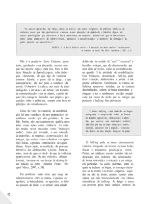 “As causas apontadas são várias, desde as sociais, tais como a vigência de políticas públicas de
exclusão social que não oportunizam o acesso a uma educação de qualidade e trabalho digno, até
causas psicológicas que convertem a baixa autoestima em respostas antissociais que se descortinam
como única alternativa de sobrevivência, aceitação e autoafirmação, a exemplo da formação do
poder paralelo do narcotráfico.”
MARRA, C. A. dos S. Violência escolar – A percepção dos atores escolares e a repercussão
no cotidiano da escola. São Paulo: Annablum e, 2007. p. 25.
42
Não é o propósito deste Caderno, entre-
tanto, aprofundar essa discussão, mesmo por-
que não haveria espaço para isso. Para os fins
desta Situação de Aprendizagem, cabe distin-
guir, claramente, de que tipo de violência
estamos falando, a quem ela se dirige, e que
consequências ela traz para o cotidiano da
escola. O objetivo é realizar, por meio de aulas
dialogadas e atividades de debate, um trabalho
de conscientização com os alunos, a partir do
qual eles consigam formular suas próprias per-
cepções sobre o problema, sempre com base no
princípio do estranhamento.
Como foi visto no exercício de sensibiliza-
ção, há uma variedade de atos perpetrados no
cotidiano escolar que são geradores de con-
flito. Porém, não necessariamente qualificamos
todas essas ações como violência. As atitu-
des muitas vezes encaradas como “indiscipli-
nadas”, como por exemplo, o uso reiterado
de palavrões, as respostas às provocações dos
colegas, que muitas vezes redundam em agres-
sões físicas, a postura contestatória de alguns
alunos, fazem parte, na realidade, do processo
interativo dos adolescentes e jovens. Trata-se,
antes, mais de agressividade do que de violência
propriamente dita. Os atos violentos, diferen-
temente, incorporam um desejo de destruição
em relação ao outro. (Jurandir Freire, 1994
apud Marra, 2007, p. 38).
Um problema mais sério, que surge no
relacionamento entre os alunos, é quando os
apelidos, as brincadeiras, as agressões, as fofo-
cas passam do limite e se tornam uma atitude
deliberada no sentido de “zoar”, “sacanear” e
humilhar colegas, que são discriminados por
uma série de razões, como as exemplificadas
na questão 3 da atividade de sensibilização.
Esse fenômeno, denominado bullying, pode
levar crianças, adolescentes e jovens a um
grande sofrimento. Geralmente, as vítimas de
bullying sentem-se isoladas, por se sentirem
discriminadas, sofrem de baixa autoestima e
chegam a ter o rendimento escolar prejudi-
cado por causa do medo que os colegas que
praticam o bullying lhes provocam.
O termo bullying – sem tradução na língua
portuguesa – compreende todas as formas
de atitudes agressivas, intencionais e repeti-
das, que ocorrem sem motivação evidente,
adotadas por um ou mais estudantes contra
outro(s), causando dor e angústia, e executa-
das dentro de uma relação desigual de poder.
O bullying pode se tornar extremamente
violento, chegando até mesmo a causar lesões
físicas e transtornos psicológicos sérios.
Porém, no cotidiano escolar também são evi-
denciados atos violentos não direcionados
de forma sistemática e reiterada a um colega
em particular. As ações violentas, entre as
quais se incluem as brigas, as ameaças (inclu-
sive as de morte) e as lesões corporais, segui-
das ou não de morte, podem ocorrer entre
alunos que não necessariamente são vítimas
sistemáticas de bullying. As brigas e amea-
ças ocorrem pelos mais variados motivos de
 
