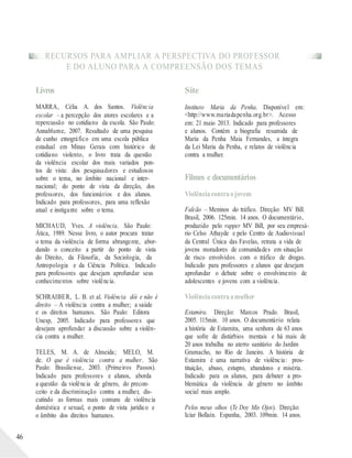 RECURSOS PARA AMPLIAR A PERSPECTIVA DO PROFESSOR
E DO ALUNO PARA A COMPREENSÃO DOS TEMAS
46
Livros
MARRA, Célia A. dos Santos. Violência
escolar – a percepção dos atores escolares e a
repercussão no cotidiano da escola. São Paulo:
Annablume, 2007. Resultado de uma pesquisa
de cunho etnográfico em uma escola pública
estadual em Minas Gerais com histórico de
cotidiano violento, o livro trata da questão
da violência escolar dos mais variados pon-
tos de vista: dos pesquisadores e estudiosos
sobre o tema, no âmbito nacional e inter-
nacional; do ponto de vista da direção, dos
professores, dos funcionários e dos alunos.
Indicado para professores, para uma reflexão
atual e instigante sobre o tema.
MICHAUD, Yves. A violência. São Paulo:
Ática, 1989. Nesse livro, o autor procura tratar
o tema da violência de forma abrangente, abor-
dando o conceito a partir do ponto de vista
do Direito, da Filosofia, da Sociologia, da
Antropologia e da Ciência Política. Indicado
para professores que desejam aprofundar seus
conhecimentos sobre violência.
SCHRAIBER, L. B. et al. Violência dói e não é
direito – A violência contra a mulher; a saúde
e os direitos humanos. São Paulo: Editora
Unesp, 2005. Indicado para professores que
desejam aprofundar a discussão sobre a violên-
cia contra a mulher.
TELES, M. A. de Almeida; MELO, M.
de. O que é violência contra a mulher. São
Paulo: Brasiliense, 2003. (Primeiros Passos).
Indicado para professores e alunos, aborda
a questão da violência de gênero, do precon-
ceito e da discriminação contra a mulher, dis-
cutindo as formas mais comuns de violência
doméstica e sexual, o ponto de vista jurídico e
o âmbito dos direitos humanos.
Site
Instituto Maria da Penha. Disponível em:
<http://www.mariadapenha.org.br>. Acesso
em: 21 maio 2013. Indicado para professores
e alunos. Contém a biografia resumida de
Maria da Penha Maia Fernandes, a íntegra
da Lei Maria da Penha, e relatos de violência
contra a mulher.
Filmes e documentários
Violênciacontraojovem
Falcão – Meninos do tráfico. Direção: MV Bill.
Brasil, 2006. 125min. 14 anos. O documentário,
produzido pelo rapper MV Bill, por seu empresá-
rio Celso Athayde e pelo Centro de Audiovisual
da Central Única das Favelas, retrata a vida de
jovens moradores de comunidades em situação
de risco envolvidos com o tráfico de drogas.
Indicado para professores e alunos que desejam
aprofundar o debate sobre o envolvimento de
adolescentes e jovens com a violência.
Violênciacontraamulher
Estamira. Direção: Marcos Prado. Brasil,
2005. 115min. 10 anos. O documentário relata
a história de Estamira, uma senhora de 63 anos
que sofre de distúrbios mentais e há mais de
20 anos trabalha no aterro sanitário do Jardim
Gramacho, no Rio de Janeiro. A história de
Estamira é uma narrativa de violência: pros-
tituição, abuso, estupro, abandono e miséria.
Indicado para os alunos, para debater a pro-
blemática da violência de gênero no âmbito
social mais amplo.
Pelos meus olhos (Te Doy Mis Ojos). Direção:
Icíar Bollaín. Espanha, 2003. 109min. 14 anos.
 