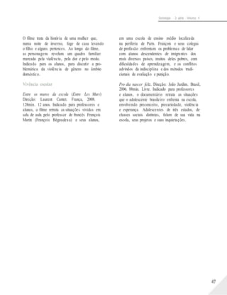 Sociologia - 2a série - Volume 4
O filme trata da história de uma mulher que,
numa noite de inverno, foge de casa levando
o filho e alguns pertences. Ao longo do filme,
as personagens revelam um quadro familiar
marcado pela violência, pela dor e pelo medo.
Indicado para os alunos, para discutir a pro-
blemática da violência de gênero no âmbito
doméstico.
Vivência escolar
Entre os muros da escola (Entre Les Murs)
Direção: Laurent Cantet. França, 2008.
128min. 12 anos. Indicado para professores e
alunos, o filme retrata as situações vividas em
sala de aula pelo professor de francês François
Marin (François Bégaudeau) e seus alunos,
em uma escola de ensino médio localizada
na periferia de Paris. François e seus colegas
de profissão enfrentam os problemas de lidar
com alunos descendentes de imigrantes dos
mais diversos países, muitos deles pobres, com
dificuldades de aprendizagem, e os conflitos
advindos da indisciplina e dos métodos tradi-
cionais de avaliação e punição.
Pro dia nascer feliz. Direção: João Jardim. Brasil,
2006. 88min. Livre. Indicado para professores
e alunos, o documentário retrata as situações
que o adolescente brasileiro enfrenta na escola,
envolvendo preconceito, precariedade, violência
e esperança. Adolescentes de três estados, de
classes sociais distintas, falam de sua vida na
escola, seus projetos e suas inquietações.
47
 