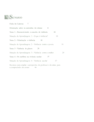 SUMáRIO
Ficha do Caderno 7
Orientação sobre os conteúdos do volume 8
Tema 1 – Desconstruindo o conceito de violência 10
Situação de Aprendizagem 1 – O que é violência? 10
Tema 2 – Vitimização e violência 18
Situação de Aprendizagem 2 – Violência contra o jovem 18
Tema 3 – Violência de gênero 29
Situação de Aprendizagem 3 – Violência contra a mulher 29
Tema 4 – Os conflitos na vivência escolar 37
Situação de Aprendizagem 4 – Violência escolar 37
Recursos para ampliar a perspectiva do professor e do aluno para
a compreensão dos temas 46
 