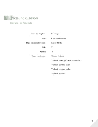 FICHA DO CADERNO
Violência em Sociedade
Nome da disciplina: Sociologia
área: Ciências Humanas
Etapa da educação básica: Ensino Médio
Série: 2ª
Volume: 4
Temas e conteúdos: O que é violência
Violência física, psicológica e simbólica
Violência contra o jovem
Violência contra a mulher
Violência escolar
7
 