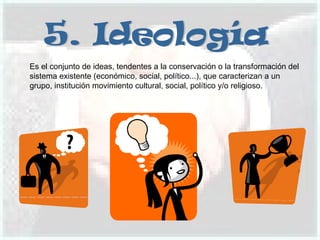 5. Ideología Es el conjunto de ideas, tendentes a la conservación o la transformación del sistema existente (económico, social, político...), que caracterizan a un grupo, institución movimiento cultural, social, político y/o religioso. 