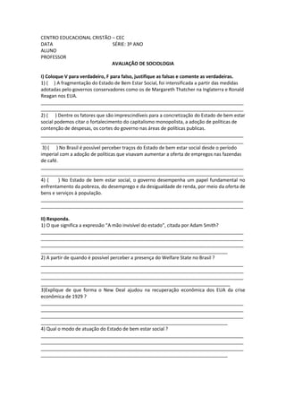 CENTRO EDUCACIONAL CRISTÃO – CEC
DATA                       SÉRIE: 3º ANO
ALUNO
PROFESSOR
                           AVALIAÇÃO DE SOCIOLOGIA

I) Coloque V para verdadeiro, F para falso, justifique as falsas e comente as verdadeiras.
1) ( ) A fragmentação do Estado de Bem Estar Social, foi intensificada a partir das medidas
adotadas pelo governos conservadores como os de Margareth Thatcher na Inglaterra e Ronald
Reagan nos EUA.
_____________________________________________________________________________
_____________________________________________________________________________
2) ( ) Dentre os fatores que são imprescindíveis para a concretização do Estado de bem estar
social podemos citar o fortalecimento do capitalismo monopolista, a adoção de políticas de
contenção de despesas, os cortes do governo nas áreas de políticas publicas.
_____________________________________________________________________________
_____________________________________________________________________________
 3) ( ) No Brasil é possível perceber traços do Estado de bem estar social desde o período
imperial com a adoção de políticas que visavam aumentar a oferta de empregos nas fazendas
de café.
_____________________________________________________________________________
_____________________________________________________________________________
4) (     ) No Estado de bem estar social, o governo desempenha um papel fundamental no
enfrentamento da pobreza, do desemprego e da desigualdade de renda, por meio da oferta de
bens e serviços à população.
_____________________________________________________________________________
_____________________________________________________________________________

II) Responda.
1) O que significa a expressão “A mão invisível do estado”, citada por Adam Smith?
_____________________________________________________________________________
_____________________________________________________________________________
_____________________________________________________________________________
_______________________________________________________________________
2) A partir de quando é possível perceber a presença do Welfare State no Brasil ?
_____________________________________________________________________________
_____________________________________________________________________________
_____________________________________________________________________________
________________________________________________________________________
3)Explique de que forma o New Deal ajudou na recuperação econômica dos EUA da crise
econômica de 1929 ?
_____________________________________________________________________________
_____________________________________________________________________________
_____________________________________________________________________________
_______________________________________________________________________
4) Qual o modo de atuação do Estado de bem estar social ?
_____________________________________________________________________________
_____________________________________________________________________________
_____________________________________________________________________________
_______________________________________________________________________
 