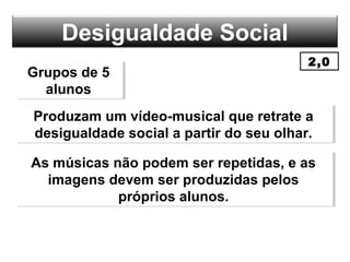Desigualdade Social
Grupos de 5
alunos
Grupos de 5
alunos
Produzam um vídeo-musical que retrate a
desigualdade social a partir do seu olhar.
Produzam um vídeo-musical que retrate a
desigualdade social a partir do seu olhar.
As músicas não podem ser repetidas, e as
imagens devem ser produzidas pelos
próprios alunos.
As músicas não podem ser repetidas, e as
imagens devem ser produzidas pelos
próprios alunos.
2,0
 