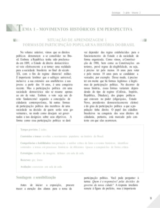 Sociologia - 3a série - Volume 2
TEMA 1 – MOVIMENTOS HISTÓRICOS EM PERSPECTIVA
SITUAÇÃO DE APRENDIZAGEM 1
FORMAS DE PARTICIPAÇÃO POPULAR NA HISTÓRIA DO BRASIL
No volume anterior, vimos que os direitos
políticos demoraram a se consolidar no Bra-
sil. Embora a República tenha sido proclama-
da em 1889, o Estado de direito democrático
só veio efetivamente a se tornar uma realidade
para a sociedade brasileira no final do século
XX, com o fim do regime ditatorial militar.
É importante lembrar que o sufrágio universal,
inclusive a sua extensão aos analfabetos e aos
jovens a partir dos 16 anos, é uma conquista
recente. Mas a participação política em uma
sociedade democrática não se resume apenas
ao ato de votar. Embora o voto seja um di-
reito fundamental segundo a concepção de
cidadania contemporânea, há outras formas
de participação política dos membros de uma
sociedade na decisão de quem serão seus go-
vernantes, no modo como desejam ser gover-
nados e nos desígnios sobre seus objetivos. A
forma como essa participação política se dará
vai depender das regras estabelecidas para o
funcionamento do Estado e da sociedade de
forma organizada. Como vimos, a Constitui-
ção de 1988, bem como as Constituições an-
teriores, prevê regras de elegibilidade, ou seja,
é preciso ter pelo menos 16 anos para votar
e pelo menos 18 anos para se candidatar a
vereador, por exemplo. Desse modo, é preciso
ter em mente que há formas legítimas e ilegíti-
mas de participação política. No decorrer de
nossa história, essas formas variaram depen-
dendo do tipo de regime (Colônia, Império,
República, Ditadura), dos grupos políticos
que estavam no poder (oligarquias, Estado
Novo, presidentes democraticamente eleitos)
e do grau de participação política a que a po-
pulação tinha direito. O papel dos cidadãos
brasileiros na conquista dos seus direitos de
cidadania, portanto, está marcado pelo con-
texto em que elas ocorreram.
Tempo previsto: 2 aulas.
Conteúdos e temas: revoltas e movimentos populares na história do Brasil.
Competências e habilidades: interpretação e análise crítica de fatos e eventos históricos; identificar
conteúdos e temas em processos históricos de diferentes épocas e compará-los de forma crítica.
Estratégias: análise de imagens; debates em sala de aula.
Recursos: giz; lousa.
Avaliação: exercícios em sala de aula.
Sondagem e sensibilização
Antes de iniciar a exposição, procure
trazer a atenção dos alunos para o tema da
participação política. Você pode perguntar à
turma: Quem é o responsável pelas decisões do
governo da nossa cidade? A resposta imediata
remete à figura do prefeito, mas é importante
9
 