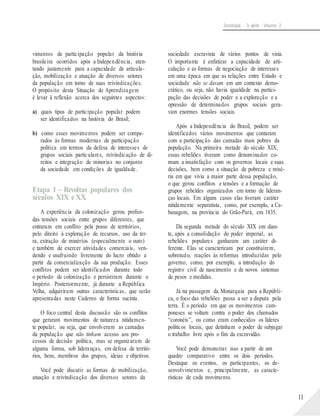 Sociologia - 3a série - Volume 2
vimentos de participação popular da história
brasileira ocorridos após a Independência, aten-
tando justamente para a capacidade de articula-
ção, mobilização e atuação de diversos setores
da população em torno de suas reivindicações.
O propósito desta Situação de Aprendizagem
é levar à reflexão acerca dos seguintes aspectos:
a) quais tipos de participação popular podem
ser identificados na história do Brasil;
b) como esses movimentos podem ser compa-
rados às formas modernas de participação
política em termos da defesa de interesses de
grupos sociais particulares, reivindicação de di-
reitos e integração de minorias no conjunto
da sociedade em condições de igualdade.
Etapa 1 – Revoltas populares dos
séculos XIX e XX
A experiência da colonização gerou profun-
das tensões sociais entre grupos diferentes, que
entraram em conflito pela posse de territórios,
pelo direito à exploração de recursos, uso da ter-
ra, extração de minérios (especialmente o ouro)
e também de exercer atividades comerciais, ven-
dendo e usufruindo livremente do lucro obtido a
partir da comercialização da sua produção. Esses
conflitos podem ser identificados durante todo
o período de colonização e persistiram durante o
Império. Posteriormente, já durante a República
Velha, adquiriram outras características, que serão
apresentadas neste Caderno de forma sucinta.
O foco central desta discussão são os conflitos
que geraram movimentos de natureza nitidamen-
te popular, ou seja, que envolveram as camadas
da população que não tinham acesso aos pro-
cessos de decisão política, mas se organizaram de
alguma forma, sob lideranças, em defesa de territó-
rios, bens, membros dos grupos, ideias e objetivos.
Você pode discutir as formas de mobilização,
atuação e reivindicação dos diversos setores da
sociedade escravista de vários pontos de vista.
O importante é enfatizar a capacidade de arti-
culação e as formas de negociação de interesses
em uma época em que as relações entre Estado e
sociedade não se davam em um contexto demo-
crático, ou seja, não havia igualdade na partici-
pação das decisões de poder e a exploração e a
opressão de determinados grupos sociais gera-
vam enormes tensões sociais.
Após a Independência do Brasil, podem ser
identificados vários movimentos que contaram
com a participação das camadas mais pobres da
população. Na primeira metade do século XIX,
essas rebeliões tiveram como denominador co-
mum a insatisfação com os governos locais e suas
decisões, bem como a situação de pobreza e misé-
ria em que vivia a maior parte dessa população,
o que gerou conflitos e tensões e a formação de
grupos rebeldes organizados em torno de lideran-
ças locais. Em alguns casos elas tiveram caráter
nitidamente separatista, como, por exemplo, a Ca-
banagem, na província do Grão-Pará, em 1835.
Da segunda metade do século XIX em dian-
te, após a consolidação do poder imperial, as
rebeliões populares ganharam um caráter di-
ferente. Elas se caracterizam por constituírem,
sobretudo, reações às reformas introduzidas pelo
governo, como, por exemplo, a introdução do
registro civil de nascimento e de novos sistemas
de pesos e medidas.
Já na passagem da Monarquia para a Repúbli-
ca, o foco das rebeliões passa a ser a disputa pela
terra. É o período em que os movimentos cam-
poneses se voltam contra o poder dos chamados
“coronéis”, ou como eram conhecidos os líderes
políticos locais, que detinham o poder de subjugar
o trabalho livre após o fim da escravidão.
Você pode demonstrar isso a partir de um
quadro comparativo entre os dois períodos.
Destaque os eventos, os participantes, os de-
senvolvimentos e, principalmente, as caracte-
rísticas de cada movimento.
11
 