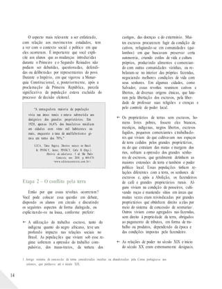 O aspecto mais relevante a ser enfatizado,
com relação aos movimentos estudados, tem
a ver com o contexto social e político em que
eles ocorreram. É importante que você expli-
cite aos alunos que as mudanças introduzidas
durante o Primeiro e o Segundo Reinados não
podiam ser debatidas, questionadas, defendi-
das ou deliberadas por representantes do povo.
Durante o Império, em que vigorou a Monar-
quia Constitucional, e, posteriormente, após a
proclamação da Primeira República, parcela
significativa da população estava excluída do
processo de decisão eleitoral.
“A esmagadora maioria da população
vivia nas áreas rurais e estava submetida aos
desígnios dos grandes proprietários. Em
1920, apenas 16,6% dos brasileiros residiam
em cidades com vinte mil habitantes ou
mais, enquanto a taxa de analfabetismo gi-
rava em torno dos 70%.”
LUCA, Tânia Regin a. Direitos sociais no Brasil.
In: PINSK Y, Jaime; PINSK Y, Carla B. (Orgs.).
História da cidad ania. 5. ed. São Paulo:
Contexto, nov. 2010. p. 469-470.
<www.editoracontexto.com.br>.
Etapa 2 – O conflito pela terra
Então por que essas revoltas ocorreram?
Você pode colocar essa questão em debate,
dispondo os alunos em círculo e discutindo
os seguintes aspectos de forma dialogada, ou
explicitando-os na lousa, conforme preferir:
 A utilização do trabalho escravo, tanto do
indígena quanto do negro africano, teve um
profundo impacto nas relações sociais no
Brasil. As populações que viviam sob esse re-
gime sofreram a opressão do trabalho com-
pulsório, dos maus-tratos, da tortura dos
castigos, das doenças e do extermínio. Mui-
tos escravos procuraram fugir da condição de
cativos, refugiando-se em comunidades (qui-
lombos) em que buscavam preservar certa
autonomia, criando estilos de vida e cultura
próprios, produzindo alimentos e comercian-
do com outras comunidades vizinhas, ou re-
belaram-se no interior das próprias fazendas,
negociando melhores condições de vida com
seus senhores. Em algumas cidades, como
Salvador, essas revoltas reuniram cativos e
libertos, de diversas origens étnicas, que luta-
ram pela libertação dos escravos, pela liber-
dade de professar suas religiões e crenças e
pelo controle do poder local.
 Os proprietários de terras sem escravos, ho-
mens livres pobres, fossem eles brancos,
mestiços, indígenas, negros libertos, escravos
fugidos, pequenos comerciantes e trabalhado-
res que viviam do que cultivavam nos espaços
de terra cedidos pelos grandes proprietários,
ou do que extraíam das matas e margens dos
rios, sofriam a opressão dos grandes senho-
res de escravos, que geralmente detinham as
maiores extensões de terra e também o poder
político local. Essas populações tinham re-
lações diferentes com a terra, os senhores de
escravos e, após a Abolição, os fazendeiros
de café e grandes proprietários rurais. Al-
guns viviam na condição de posseiros, culti-
vando roças e mantendo sítios em áreas que
muitas vezes eram reivindicadas por grandes
proprietários que obtinham direito a elas por
meio do sistema de concessão de sesmarias1 .
Outros viviam como agregados nas fazendas,
sem direito à propriedade da terra, obrigados
ao pagamento de tributos, em forma de tra-
balho ou produtos, dependendo da época e
das condições impostas pelo fazendeiro.
 As relações de poder no século XIX e início
do século XX eram extremamente desiguais.
1. Antigo sistema de concessão de terras consideradas incultas ou abandonadas pela Coroa portuguesa aos
colonos, que perdurou até o século XIX.
14
 