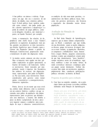 Sociologia - 3a série - Volume 2
A luta política era intensa e violenta. O que
estava em jogo não era o exercício de um
direito de cidadão, mas o domínio político
local. O chefe político local, também conhe-
cido como coronel2, não podia perder po-
der: a derrota representava o desprestígio e a
perda de controle de cargos públicos, como
os de delegados de polícia, juiz municipal e
postos na Guarda Nacional, por exemplo.
Assim, a manutenção das relações de de-
pendência entre chefes locais e seus “clientes”,
geralmente os segmentos da população mais po-
bre, garantia aos primeiros os votos necessários
nas eleições legislativas para o Senado e para a
Câmara dos Deputados durante o período da
Monarquia Constitucional, perpetuando assim
a manutenção do poder das oligarquias rurais.
 As tensões sociais entraram em crise e os con-
flitos se tornaram mais agudos nos dois epi-
sódios explicitados no quadro apresentado, as
Guerras de Canudos e do Contestado. Ambos
os movimentos foram marcados por uma
profunda reação à injustiça dos fazendeiros,
dos senhores de escravos, das oligarquias
rurais, representadas pelo poder da Repúbli-
ca. Por essa razão, esses movimentos foram
considerados pelo governo como monar-
quistas e reacionários e, consequentemente,
fortemente reprimidos.
Porém, deve-se ter em mente que essas revol-
tas, embora muito diferentes entre si, ocorreram
em um contexto histórico e político em que as
camadas mais pobres da população não tinham
representantes junto ao governo que defendes-
sem seus interesses; a maioria não detinha a
posse ou direito à propriedade da terra e preci-
sava negociar espaços e condições para a pro-
dução de roças e alimentos comercializáveis;
as condições de vida eram muito precárias, e o
autoritarismo dos líderes políticos locais, bem
como dos governos provinciais, não favorecia
a negociação das demandas sociais dessas
populações.
Avaliação da Situação de
Aprendizagem
Ao final desta Situação de Aprendizagem,
espera-se que os alunos tenham compreendido
que, no Brasil, a população que aqui residia,
em sua diversidade, sejam as nações indígenas,
os diversos grupos de escravos de origens étni-
cas as mais variadas, as populações ribeirinhas,
os camponeses e trabalhadores rurais, homens
livres e negros libertos, pequenos comerciantes,
mestiços e outros que compunham a maior parte
do que hoje denominamos “povo brasileiro”,
sempre encontrou meios de se manifestar, orga-
nizar, mobilizar e atuar em muitas formas, de
modo a reivindicar interesses e mudanças junto
aos grupos sociais dominantes. Embora não
se possa falar ainda em movimentos populares
propriamente ditos, constituem participações
políticas relevantes na história do Brasil.
Propostas de questões para avaliação
1. Com base no conteúdo estudado, cite os prin-
cipais fatores que levaram às revoltas e rebeliões
analisadas nesta Situação de Aprendizagem.
Disputa pela posse de territórios, pelo direito
à exploração de recursos, uso da terra, ex-
tração de minérios, especialmente o ouro, e
também de exercer atividades comerciais,
vendendo e usufruindo livremente do lucro
obtido a partir da comercialização da sua
produção, revolta contra o aprisionamento e
2. Na época do Império, a Guarda Nacional era uma instituição militar cujo posto mais alto era o de coronel. Geralmente,
a pessoa que ocupava essa posição hierárquica exercia grande influência política, sobretudo nos municípios. Com o
tempo a guarda perdeu sua natureza militar, mas aqueles que ocupavam a posição de coronel continuaram a ter
muito poder. Desse modo, o termo coronel passou a se referir ao chefe político local.
15
 