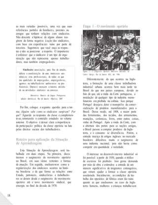 ©AcervoIconographia/Reminiscências
18
as mais variadas possíveis, uma vez que suas
referências partirão de familiares, parentes ou
amigos que tenham relações com sindicatos.
Não descarte a hipótese de alguns alunos rea-
girem de forma negativa à ação dos sindicatos,
com base em experiências ruins por parte de
terceiros. Sugerimos que você ouça as respos-
tas e não se posicione a respeito. O importante
é enfatizar que o sindicato é um tipo de orga-
nização que não representa apenas trabalha-
dores, mas também empregadores.
Sindicato: associação, para fins de estudo,
defesa e coordenação de seus interesses eco-
nômicos e/ou profissionais, de todos os que
(na qualidade de empregados, empregadores,
agentes ou trabalhadores autônomos ou pro-
fissionais liberais) exerçam a mesma ativida-
de ou atividades similares ou conexas.
Dicionário Houaiss da Língua Portuguesa.
(edição eletrônica). Rio de Janeiro: Objetiva, 2007.
Por fim, coloque a seguinte questão para a tur-
ma: Alguém sabe como os sindicatos surgiram? Por
quê? Aguarde as respostas da classe e complemen-
te-as, retomando o conteúdo estudado no volume
anterior. O objetivo é deixar clara a importância
da participação política da classe operária na luta
pelos direitos sociais dos trabalhadores.
Roteiro para aplicação da Situação
de Aprendizagem
Esta Situação de Aprendizagem será tra-
balhada em duas etapas. Na primeira, discu-
tiremos o surgimento do movimento operário
no Brasil, em suas várias vertentes e formas
de atuação. Em seguida, analisaremos como a
regularização dos sindicatos ocorreu na histó-
ria brasileira e de que forma as relações entre
Estado, patronato, sindicalistas e trabalhado-
res se deram desde o surgimento do movimento
operário até o novo movimento sindical, que
emergiu no final da década de 1970.
Etapa 1– O movimento operário
Figura 5 – 1º Congresso Operário Brasileiro realizado no
Centro Galego, Rio de Janeiro (RJ), abr. 1906.
Diferentemente do que ocorreu na Ingla-
terra, a formação de uma classe trabalhadora
industrial urbana ocorreu bem mais tarde no
Brasil do que nos países europeus, devido ao
fato de que, até a vinda da Corte portuguesa, a
instalação de qualquer tipo de indústria manu-
fatureira era proibida na colônia. Isso porque
Portugal desejava deter o monopólio da comer-
cialização de produtos manufaturados para o
Brasil. Desse modo, até 1808, a maior parte
das ferramentas, dos tecidos, dos armamentos,
munições, cerâmicas, livros, entre outras coisas,
vinha de Portugal. Após a vinda da Corte, com
a abertura dos portos para as nações amigas,
o Brasil passou a comprar produtos da Ingla-
terra, e o consumo se diversificou. Porém, a
entrada maciça de artigos ingleses no mercado
brasileiro dificultou muito o surgimento de
uma indústria nacional, pois não havia como
competir em quantidade e variedade.
O interesse no desenvolvimento industrial só
foi possível a partir de 1850, quando o tráfico
de escravos foi proibido. Isso gerou demanda
por mão de obra e estimulou a entrada de um
número significativo de imigrantes estrangeiros,
que viriam ajudar a formar a classe operária
assalariada. Inicialmente, as condições de tra-
balho dos operários de fábrica eram tão ruins
quanto as que analisamos no caso da Ingla-
terra: homens, mulheres e crianças trabalhavam
 
