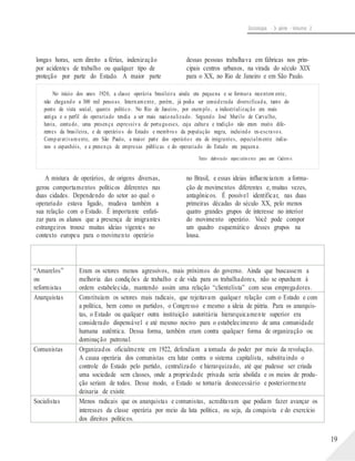 Sociologia - 3a série - Volume 2
longas horas, sem direito a férias, indenização
por acidentes de trabalho ou qualquer tipo de
proteção por parte do Estado. A maior parte
dessas pessoas trabalhava em fábricas nos prin-
cipais centros urbanos, na virada do século XIX
para o XX, no Rio de Janeiro e em São Paulo.
No início dos anos 1920, a classe operária brasileira ainda era pequena e se formara recentem ente,
não chegando a 300 mil pessoas. Internamente, porém, já podia ser considerada diversificada, tanto do
ponto de vista social, quanto político. No Rio de Janeiro, por exemplo, a industrialização era mais
antiga e o perfil do operariado tendia a ser mais nacionalizado. Segundo José Murilo de Carvalho,
havia, contudo, uma presença expressiva de portugueses, cuja cultura e tradição não eram muito dife-
rentes da brasileira, e de operários do Estado e membros da população negra, incluindo ex-escravos.
Comparativamente, em São Paulo, a maior parte dos operários era de imigrantes, especialmente italia-
nos e espanhóis, e a presença de empresas públicas e do operariado do Estado era pequena.
Texto elaborado especialmente para este Cadern o.
A mistura de operários, de origens diversas,
gerou comportamentos políticos diferentes nas
duas cidades. Dependendo do setor ao qual o
operariado estava ligado, mudava também a
sua relação com o Estado. É importante enfati-
zar para os alunos que a presença de imigrantes
estrangeiros trouxe muitas ideias vigentes no
contexto europeu para o movimento operário
no Brasil, e essas ideias influenciaram a forma-
ção de movimentos diferentes e, muitas vezes,
antagônicos. É possível identificar, nas duas
primeiras décadas do século XX, pelo menos
quatro grandes grupos de interesse no interior
do movimento operário. Você pode compor
um quadro esquemático desses grupos na
lousa.
19
Tendências
políticas
Características
“Amarelos”
ou
reformistas
Eram os setores menos agressivos, mais próximos do governo. Ainda que buscassem a
melhoria das condições de trabalho e de vida para os trabalhadores, não se opunham à
ordem estabelecida, mantendo assim uma relação “clientelista” com seus empregadores.
Anarquistas Constituíam os setores mais radicais, que rejeitavam qualquer relação com o Estado e com
a política, bem como os partidos, o Congresso e mesmo a ideia de pátria. Para os anarquis-
tas, o Estado ou qualquer outra instituição autoritária hierarquicamente superior era
considerado dispensável e até mesmo nocivo para o estabelecimento de uma comunidade
humana autêntica. Dessa forma, também eram contra qualquer forma de organização ou
dominação patronal.
Comunistas Organizados oficialmente em 1922, defendiam a tomada do poder por meio da revolução.
A causa operária dos comunistas era lutar contra o sistema capitalista, substituindo o
controle do Estado pelo partido, centralizado e hierarquizado, até que pudesse ser criada
uma sociedade sem classes, onde a propriedade privada seria abolida e os meios de produ-
ção seriam de todos. Desse modo, o Estado se tornaria desnecessário e posteriormente
deixaria de existir.
Socialistas Menos radicais que os anarquistas e comunistas, acreditavam que podiam fazer avançar os
interesses da classe operária por meio da luta política, ou seja, da conquista e do exercício
dos direitos políticos.
 
