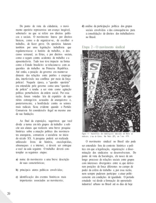 ©JorgeAraújo/FolhaImagem
20
Do ponto de vista da cidadania, o movi-
mento operário representou um avanço inegável,
sobretudo no que se refere aos direitos políti-
cos e sociais. O movimento lutava por direitos
básicos, como o de organizar-se, de escolher o
trabalho, de fazer greve. Os operários lutaram
também por uma legislação trabalhista que
regulamentasse o horário de trabalho, o des-
canso semanal, as férias, e por direitos sociais,
como o seguro contra acidentes de trabalho e a
aposentadoria. Tudo isso teve impacto na forma
como o Estado brasileiro se relacionava com as
questões do trabalho na Primeira República.
Até então, a posição do governo era manter-se
distante das relações entre patrões e emprega-
dos, interferindo nos conflitos por meio da força
policial. Naquela época, a “questão operária”
era entendida pelo governo como uma “questão
de polícia” e tendia a ser vista como agitação
política perturbadora da ordem social. Por essa
razão, foram votadas leis de expulsão de ope-
rários estrangeiros acusados de anarquismo e,
posteriormente, a hostilidade contra os setores
mais radicais ficou evidente quando o Partido
Comunista foi considerado ilegal no mesmo ano
de sua fundação.
Ao final da exposição, sugerimos que você
divida a turma em três grupos de trabalho e soli-
cite aos alunos que realizem uma breve pesquisa
histórica sobre a atuação política dos movimen-
tos anarquista, comunista e socialista no início
do século XX. A pesquisa poderá ser realizada
utilizando livros de história, enciclopédias,
almanaques e a internet, e deverá ser entregue
a você na aula seguinte. O trabalho deverá con-
templar as seguintes etapas:
a) nome do movimento e uma breve descrição
de suas características;
b) principais atores políticos envolvidos;
c) identificação dos eventos históricos mais
importantes associados ao movimento;
d) análise da participação política dos grupos
sociais envolvidos e das consequências para
a consolidação de direitos dos trabalhadores
no Brasil.
Etapa 2– O movimento sindical
Figura 6 – Assembleia dos metalúrgicos realizada em frente ao
sindicato, à rua do Carmo, São Paulo (SP), em 7 nov. 1979.
O movimento sindical no Brasil não pode
ser entendido fora do contexto histórico e polí-
tico em que a legalização, organização e disse-
minação dos sindicatos se desenvolveram. Do
ponto de vista da Sociologia, ele nasce de um
longo processo de relações sociais entre grupos
com interesses divergentes entre si, que detive-
ram posições de força diferentes no campo de
poder da esfera do trabalho e, por essa razão,
nem sempre puderam participar e atuar politi-
camente em condições de igualdade. O período
estudado vai desde a formação do operariado
industrial urbano no Brasil até os dias de hoje
 