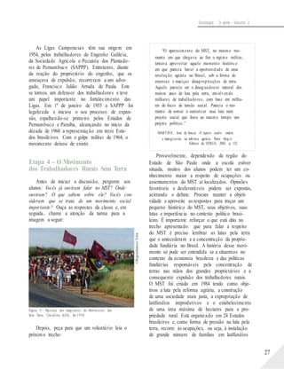 ©ReginaSantos/Tyba
Sociologia - 3a série - Volume 2
As Ligas Camponesas têm sua origem em
1954, pelos trabalhadores do Engenho Galileia,
da Sociedade Agrícola e Pecuária dos Plantado-
res de Pernambuco (SAPPP). Entretanto, diante
da reação do proprietário do engenho, que os
ameaçava de expulsão, recorreram a um advo-
gado, Francisco Julião Arruda de Paula. Este
se tornou um defensor dos trabalhadores e teve
um papel importante no fortalecimento das
Ligas. Em 1º de janeiro de 1955 a SAPPP foi
legalizada e iniciou o seu processo de expan-
são, espalhando-se primeiro pelos Estados de
Pernambuco e Paraíba, alcançando no início da
década de 1960 a representação em treze Esta-
dos brasileiros. Com o golpe militar de 1964, o
movimento deixou de existir.
Etapa 4 – O Movimento
dos Trabalhadores Rurais Sem Terra
Antes de iniciar a discussão, pergunte aos
alunos: Vocês já ouviram falar no MST? Onde
ouviram? O que sabem sobre ele? Vocês con-
sideram que se trata de um movimento social
importante? Ouça as respostas da classe e, em
seguida, chame a atenção da turma para a
imagem a seguir:
Figura 9 – Passeata dos integrantes do Movimento dos
Sem Terra, Cristalina (GO), fev.19 98.
Depois, peça para que um voluntário leia o
próxim o trecho:
“O aparecimento do MST, no mesmo mo-
mento em que chegava ao fim o regime militar,
tentava aproveitar aquele momento histórico
em que parecia haver a oportunidade de uma
revolução agrária no Brasil, sob a forma de
extensas e maciças desapropriações de terra.
Aquele parecia ser o desaguadouro natural dos
muitos anos de luta pela terra, envolvendo
milhares de trabalhadores, com base em milha-
res de focos de tensão social. Parecia o mo-
mento de somar e sumarizar essa luta num
projeto social que fosse ao mesmo tempo um
projeto político.”
MARTINS, José de Souza. O sujeito oculto: ordem
e transgressão na reforma agrária. Porto Alegre:
Editora da UFRGS, 2003. p. 152.
Provavelmente, dependendo da região do
Estado de São Paulo onde a escola estiver
situada, muitos dos alunos podem ter um co-
nhecimento maior a respeito de ocupações ou
assentamentos do MST aí localizados. Opiniões
favoráveis e desfavoráveis podem ser expostas,
acirrando o debate. Procure manter a objeti-
vidade e aproveite as respostas para traçar um
pequeno histórico do MST, seus objetivos, suas
lutas e importância no contexto político brasi-
leiro. É importante reforçar o que está dito no
trecho apresentado: que para falar a respeito
do MST é preciso lembrar as lutas pela terra
que o antecederam e a concentração da proprie-
dade fundiária no Brasil. A história desse movi-
mento só pode ser entendida se a situarmos no
contexto da economia brasileira e das políticas
fundiárias responsáveis pela concentração de
terras nas mãos dos grandes proprietários e a
consequente expulsão dos trabalhadores rurais.
O MST foi criado em 1984 tendo como obje-
tivos a luta pela reforma agrária, a construção
de uma sociedade mais justa, a expropriação de
latifúndios improdutivos e o estabelecimento
de uma área máxima de hectares para a pro-
priedade rural. Está organizado em 24 Estados
brasileiros e, como forma de pressão na luta pela
terra, recorre às ocupações, ou seja, à instalação
de grande número de famílias em latifúndios
27
 