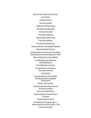 Governo do Estadode São Paulo
Governador
Geraldo Alckmin
Vice-Governador
Guilherme AfifDomingos
Secretário da Educação
HermanVoorwald
Secretário-Adjunto
JoãoCardosoPalmaFilho
Chefede Gabinete
FernandoPadulaNovaes
Subsecretária de Articulação Regional
RosaniaMorales Morroni
Coordenadora da Escola de Formaçãoe
Aperfeiçoamentodos Professores–EFAP
Silvia Andradeda Cunha Galletta
Coordenadora de Gestãoda
Educação Básica
MariaElizabete da Costa
Coordenador de Gestãode
RecursosHumanos
JorgeSagae
Coordenadora de Informação,
MonitoramentoeAvaliação
Educacional
MariaLucia Guardia
Coordenadora de Infraestrutura e
Serviços Escolares
Ana LeonorSalaAlonso
Coordenadora de Orçamentoe
Finanças
Claudia Chiaroni Afuso
Presidente da Fundaçãopara o
DesenvolvimentodaEducação– FDE
HermanVoorwald
 