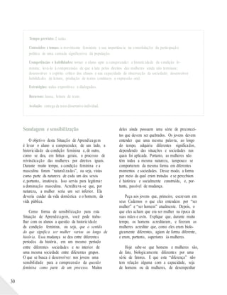 Tempo previsto: 2 aulas.
Conteúdos e temas: o movimento feminista e sua importância na consolidação da participação
política de uma camada significativa da população.
Competências e habilidades: tornar o aluno apto a compreender a historicidade da condição fe-
minina; levá-lo à compreensão de que a luta pelos direitos das mulheres ainda não terminou;
desenvolver o espírito crítico dos alunos e sua capacidade de observação da sociedade; desenvolver
habilidades de leitura, produção de textos contínuos e expressão oral.
Estratégias: aulas expositivas e dialogadas.
Recursos: lousa; leitura de texto.
Avaliação: entrega de texto dissertativo individual.
30
Sondagem e sensibilização
O objetivo desta Situação de Aprendizagem
é levar o aluno a compreender, de um lado, a
historicidade da condição feminina e, de outro,
como se deu, em linhas gerais, o processo de
reivindicação das mulheres por direitos iguais.
Durante muito tempo, a condição feminina e a
masculina foram “naturalizadas”, ou seja, vistas
como parte da natureza de cada um dos sexos
e, portanto, imutáveis. Isso serviu para legitimar
a dominação masculina. Acreditava-se que, por
natureza, a mulher seria um ser inferior. Ela
deveria cuidar da vida doméstica e o homem, da
vida pública.
Como forma de sensibilização para esta
Situação de Aprendizagem, você pode traba-
lhar com os alunos a questão da historicidade
da condição feminina, ou seja, que o sentido
do que significa ser mulher variou ao longo da
história. Essa mudança se deu entre diferentes
períodos da história, em um mesmo período
entre diferentes sociedades e no interior de
uma mesma sociedade entre diferentes grupos.
O que se busca é desenvolver nos jovens uma
sensibilidade para a compreensão da questão
feminina como parte de um processo. Muitos
deles ainda possuem uma série de preconcei-
tos que devem ser quebrados. Os jovens devem
entender que uma mesma palavra, ao longo
do tempo, adquiriu diferentes significados,
dependendo das situações e sociedades nas
quais foi aplicada. Portanto, as mulheres não
têm todas a mesma natureza, tampouco se
comportaram da mesma forma em diferentes
momentos e sociedades. Desse modo, a forma
por meio da qual eram tratadas e se percebiam
é histórica e socialmente construída, e, por-
tanto, passível de mudança.
Peça aos jovens que, primeiro, escrevam em
seus Cadernos o que eles entendem por “ser
mulher” e “ser homem” atualmente. Depois, o
que eles acham que era ser mulher na época de
suas mães e avós. Explique que, durante muito
tempo, os homens acreditaram, e fizeram as
mulheres acreditar que, como eles eram biolo-
gicamente diferentes, agiam de forma diferente,
e eram, portanto, superiores às mulheres.
Hoje sabe-se que homens e mulheres são,
de fato, biologicamente diferentes por uma
série de fatores. E que esta “diferença” não
tem relação alguma com a capacidade, seja
de homens ou de mulheres, de desempenhar
 