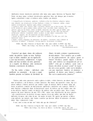 trabalhadora tiveram inicialm ente prioridade sobre tantas outras pautas feministas da “Segunda Onda”.
Porém, em pouco tempo, as demais reivindicações ganhariam força, com destaque para os assuntos
ligados a sexualidade e corpo e à violência contra a mulher, por exemplo.
1. A desqualificação do feminismo, geralmente, é atribuída ao fato de as feministas sufragistas inglesas
terem defendido suas reivindicações de forma barulhenta e violenta. [...] Certamente, também, a reação
machista às reivindicações feministas ajuda a reforçar os preconceitos.
2. Costuma-se definir como “Primeira Onda” o movimento feminista que, no final do século XIX e início
do XX, reivindicava para as mulheres direitos políticos (votar e ser eleita), direito à educação com
currículos iguais aos dos homens e direito ao trabalho remunerado com salário igual por trabalho igual.
“Segunda Onda” denomina o movimento iniciado a partir de meados dos anos 1960 e que acrescenta
reivindicações referentes à sexualidade (direito ao prazer), ao corpo (aborto e contracepção). Essa
classificação, entretanto, tem sido questionada por alguns estudiosos. [...]
3. Iniciada em 1964 e tornada mais poderosa a partir de 13 de dezembro de 1968, com o AI-5 (Ato
Institucional número 5).
4. Quando a maioria esmagadora dos participantes são mulheres, o movimento social é chamado de
“movimento de mulheres”. O feminismo é um tipo específico de movimento de mulheres.
PEDRO, Joana Maria. O feminism o de “Segu nda Onda”. Corpo, prazer e trabalh o. In: PEDRO, Joana Maria;
PINSK Y, Carla B. (Orgs.). Nova História das Mulheres. 1. ed. São Paulo: Contexto, 2012. p.238-240.
<www.editoracontexto.com.br>.
É provável que alguns alunos não conheçam
muitas das palavras usadas no texto. Verifique
o que os alunos entendem por seu significado
e, caso seja necessário, complemente. A seguir,
ainda com base na leitura do texto, questione-
-os a respeito da diferença entre movimento
feminista e movimento de mulheres.
Por fim, realize a leitura – individual, com-
partilhada ou comentada – do texto a seguir
(também presente no Caderno de Atividades do
Aluno), de modo a retomar o questionamento
do texto anterior: “Você considera que as mulhe-
res são profissionalmente tão capazes quanto os
homens? Revolta-se quando alguém é discrimi-
nada, sofre violência ou é desqualificada por ser
mulher? Acha que as mulheres, assim como os
homens, têm direito ao prazer sexual? Se respon-
deu sim a essas questões, então você se identifica
com uma importante bandeira do feminismo: a
igualdade de direitos para homens e mulheres.
Mas você se autodenomina feminista?”
“Embora ainda exista preconceito contra a palavra (o rótulo, o título) feminista, um número muito
maior de mulheres, e até de homens, se dizem feministas. Mas mesmo não assumindo o nome, hoje já é
comum mulheres e homens aceitarem que a mulher é capaz de constituir família ao mesmo tempo que
investe na profissão e mantém um relacionam ento equilibrado e satisfatório com o parceiro. Também é
muito frequente a indignação diante da discriminação sexual, da violência que tem a mulher como alvo
ou das restrições impostas à saúde e às decisões das mulheres sobre seu próprio corpo. Talvez a maior
conquista das jovens feministas dos anos 1970 e 1980 – muitas vezes desconhecidas das novas gerações
– seja o reconhecimento da existência de outras maneiras de ser uma mulher, para além das funções
idealizadas de esposa, mãe e dona de casa. Até meados do século XX, aquelas que queriam se dedicar
a uma profissão, por exemplo, eram levadas a acreditar que deveriam abdicar do casamento e da mater-
nidade. Hoje, o pensamento é outro.
E você, como se situa em tudo isso? Ainda acha que não é feminista?”
PEDRO, Joana Maria. O feminism o de “Segu nda Onda”. Corpo, prazer e trabalh o. In: PEDRO, Joana Maria;
PINSK Y, Carla B. (Orgs.). Nova História das Mulheres. 1. ed. São Paulo: Contexto, 2012. p.256.
<www.editoracontexto.com.br>.
32
 