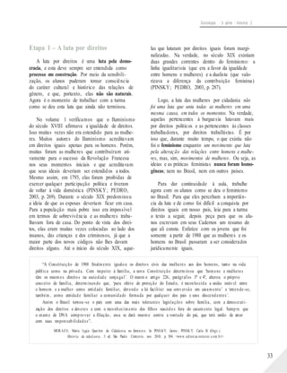Sociologia - 3a série - Volume 2
Etapa 1 – A luta por direitos
A luta por direitos é uma luta pela demo-
cracia, e esta deve sempre ser entendida como
processo em construção. Por meio da sensibili-
zação, os alunos puderam tomar consciência
do caráter cultural e histórico das relações de
gênero, e que, portanto, elas não são naturais.
Agora é o momento de trabalhar com a turma
como se deu esta luta que ainda não terminou.
No volume 1 verificamos que o Iluminismo
do século XVIII afirmava a igualdade de direitos.
Isso muitas vezes não era estendido para as mulhe-
res. Muitos autores do Iluminismo acreditavam
em direitos iguais apenas para os homens. Porém,
muitas foram as mulheres que contribuíram ati-
vamente para o sucesso da Revolução Francesa
nos seus momentos iniciais e que acreditavam
que seus ideais deveriam ser estendidos a todos.
Mesmo assim, em 1793, elas foram proibidas de
exercer qualquer participação política e tiveram
de voltar à vida doméstica (PINSKY; PEDRO,
2003, p. 269). Durante o século XIX predominou
a ideia de que as esposas deveriam ficar em casa.
Para a população mais pobre isso era impossível
em termos de sobrevivência e as mulheres traba-
lhavam fora de casa. Do ponto de vista dos direi-
tos, elas eram muitas vezes colocadas ao lado dos
insanos, das crianças e dos criminosos, já que a
maior parte dos novos códigos não lhes davam
direitos alguns. Até o início do século XIX, aque-
las que lutaram por direitos iguais foram margi-
nalizadas. Na verdade, no século XIX existiam
duas grandes correntes dentro do feminismo: a
linha igualitarista (que era a favor da igualdade
entre homens e mulheres) e a dualista (que valo-
rizava a diferença da contribuição feminina)
(PINSKY; PEDRO, 2003, p. 287).
Logo, a luta das mulheres por cidadania não
foi uma luta que uniu todas as mulheres em uma
mesma causa, em todos os momentos. Na verdade,
aquelas pertencentes à burguesia lutavam mais
por direitos políticos e as pertencentes às classes
trabalhadoras, por direitos trabalhistas. É por
isso que, durante muito tempo, o que existiu não
foi o feminismo enquanto um movimento que luta
pela alteração das relações entre homens e mulhe-
res, mas, sim, movimentos de mulheres. Ou seja, as
ideias e as práticas feministas nunca foram homo-
gêneas; nem no Brasil, nem em outros países.
Para dar continuidade à aula, trabalhe
agora com os alunos como se deu o feminismo
no Brasil. Para que eles percebam a importân-
cia da luta e de como foi difícil a conquista por
direitos iguais em nosso país, leia para a turma
o texto a seguir, depois peça para que os alu-
nos escrevam em seus Cadernos um resumo do
que ali consta. Enfatize com os jovens que foi
somente a partir de 1988 que as mulheres e os
homens no Brasil passaram a ser considerados
juridicamente iguais.
“A Constituição de 1988 finalmente igualou os direitos civis das mulheres aos dos homens, tanto na vida
pública como na privada. Com respeito à família, a nova Constituição determinou que ‘homens e mulheres
têm os mesmos direitos na sociedade conjugal’. O mesm o artigo 226, parágrafos 3º e 4º, alterou o próprio
conceito de família, determinando que, ‘para efeito de proteção do Estado, é reconhecida a união estável entre
o homem e a mulher como entidade familiar, devendo a lei facilitar sua conversão em casamento’ e ‘entende-se,
também, como entidade familiar a comunidade formada por qualquer dos pais e seus descendentes’.
Assim o Brasil tornou-se o país com uma das mais tolerantes legislações sobre família, com a democrati-
zação dos direitos e deveres e com o reconhecimento dos filhos nascidos fora do casamento legal. Sempre que
o exame de DNA comprovar a filiação, essa se dará mesmo contra a vontade do pai, que terá então de arcar
com suas responsabilidades”.
MORAES, Maria Lygia Quartim de. Cidadania no feminin o. In: PINSKY, Jaime; PINSK Y, Carla B. (Orgs.).
História da cidad ania. 5. ed. São Paulo: Contexto, nov. 2010. p. 504. <www.editoracontexto.com.b r>.
33
 