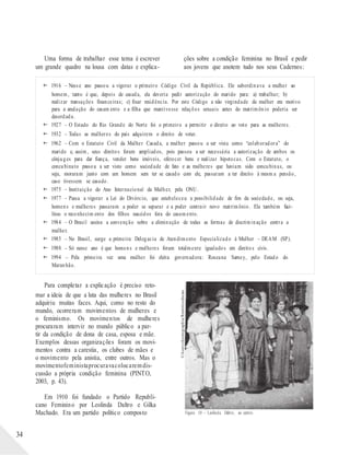 ©AcervoIconographia/Reminiscências
Uma forma de trabalhar esse tema é escrever
um grande quadro na lousa com datas e explica-
ções sobre a condição feminina no Brasil e pedir
aos jovens que anotem tudo nos seus Cadernos:
 1916 – Nesse ano passou a vigorar o primeiro Código Civil da República. Ele subordinava a mulher ao
homem, tanto é que, depois de casada, ela deveria pedir autorização do marido para: a) trabalhar; b)
realizar transações financeiras; c) fixar residência. Por este Código a não virgindade da mulher era motivo
para a anulação do casam ento e a filha que mantivesse relações sexuais antes do matrimônio poderia ser
deserdada.
 1927 – O Estado do Rio Grande do Norte foi o primeiro a permitir o direito ao voto para as mulheres.
 1932 – Todas as mulheres do país adquirem o direito de votar.
 1962 – Com o Estatuto Civil da Mulher Casada, a mulher passou a ser vista como “colaboradora” do
marido e, assim, seus direitos foram ampliados, pois passou a ser necessária a autorização de ambos os
cônjuges para dar fiança, vender bens imóveis, oferecer bens e realizar hipotecas. Com o Estatuto, o
concubinato passou a ser visto como sociedade de fato e as mulheres que haviam sido concubinas, ou
seja, moraram junto com um homem sem ter se casado com ele, passaram a ter direito à mesm a pensão,
caso tivessem se casado.
 1975 – Instituição do Ano Internacional da Mulher, pela ONU.
 1977 – Passa a vigorar a Lei do Divórcio, que estabeleceu a possibilidade de fim da sociedade, ou seja,
homens e mulheres passaram a poder se separar e a poder contrair novo matrimônio. Ela também faci-
litou o reconhecim ento dos filhos nascidos fora do casamento.
 1984 – O Brasil assina a convenção sobre a eliminação de todas as formas de discriminação contra a
mulher.
 1985 – No Brasil, surge a primeira Delegacia de Atendimento Especializado à Mulher – DEAM (SP).
 1988 – Só nesse ano é que homens e mulheres foram totalmente igualados em direitos civis.
 1994 – Pela primeira vez uma mulher foi eleita governadora: Roseana Sarney, pelo Estado do
Maranhão.
Para completar a explicação é preciso reto-
mar a ideia de que a luta das mulheres no Brasil
adquiriu muitas faces. Aqui, como no resto do
mundo, ocorreram movimentos de mulheres e
o feminismo. Os movimentos de mulheres
procuraram intervir no mundo público a par-
tir da condição de dona de casa, esposa e mãe.
Exemplos dessas organizações foram os movi-
mentos contra a carestia, os clubes de mães e
o movimento pela anistia, entre outros. Mas o
movimentofeministaprocuravacolocaremdis-
cussão a própria condição feminina (PINTO,
2003, p. 43).
Em 1910 foi fundado o Partido Republi-
cano Feminino por Leolinda Daltro e Gilka
34
Machado. Era um partido político composto Figura 10 – Leolinda Daltro, ao centro.
 