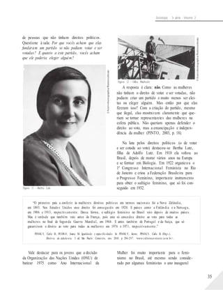©AcervoIconographia/Reminiscências
©AcervoIconographia/Reminiscências
Sociologia - 3a série - Volume 2
de pessoas que não tinham direitos políticos.
Questione à sala: Por que vocês acham que elas
fundaram um partido se não podiam votar e ser
votadas? E quanto a este partido, vocês acham
que ele poderia eleger alguém?
Figura 12 – Gilka Machado
A resposta é clara: não. Como as mulheres
não tinham o direito de votar e ser votadas, não
podiam criar um partido e muito menos ser elei-
tas ou eleger alguém. Mas então por que elas
fizeram isso? Com a criação do partido, mesmo
que ilegal, elas mostravam claramente que que-
riam se tornar representantes das mulheres na
esfera pública. Não queriam apenas defender o
direito ao voto, mas a emancipação e indepen-
dência da mulher (PINTO, 2003, p. 18).
Na luta pelos direitos políticos (o de votar
e ser cotada ao voto) destacou-se Bertha Lutz,
filha de Adolfo Lutz. Em 1918 ela voltou ao
Brasil, depois de morar vários anos na Europa
e se formar em Biologia. Em 1922 organizou o
1º Congresso Internacional Feminista no Rio
de Janeiro e criou a Federação Brasileira para
o Progresso Feminino, importante instrumento
para obter o sufrágio feminino, que só foi con-
Figura 11 – Bertha Lutz seguido em 1932.
“O primeiro país a conferir às mulheres direitos políticos em termos nacionais foi a Nova Zelândia,
em 1893. Nos Estados Unidos esse direito foi conseguido em 1920. E países como a Finlândia e a Noruega,
em 1906 e 1913, respectivamente. Dessa forma, o sufrágio feminino no Brasil veio depois de muitos países.
Mas é verdade que também veio antes da França, pois esta só concedeu direito ao voto para todas as
mulheres no final de Segunda Guerra Mundial, em 1944. E antes também de Portugal e da Suíça, que só
garantiram o direito ao voto para todas as mulheres em 1976 e 1971, respectivamente.”
PINSK Y, Carla B.; PEDRO, Joana M. Igualdade e especificidad e. In: PINSK Y, Jaime; PINSKY, Carla B. (Org s.).
História da cidada nia. 5. ed. São Paulo: Contexto, nov. 2010. p. 294-297. <www.editoraco ntexto.co m.br>.
Vale destacar para os jovens que a decisão
da Organização das Nações Unidas (ONU) de
batizar 1975 como Ano Internacional da
Mulher foi muito importante para o femi-
nismo no Brasil, até mesmo sendo conside-
rado por algumas feministas o ano inaugural
35
 