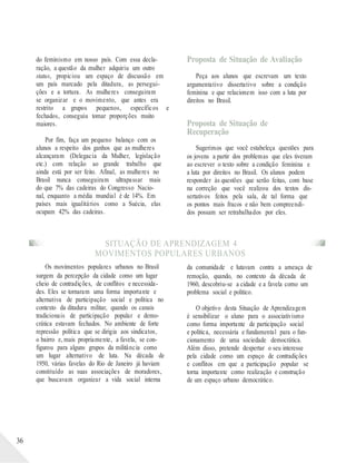 do feminismo em nosso país. Com essa decla-
ração, a questão da mulher adquiriu um outro
status, propiciou um espaço de discussão em
um país marcado pela ditadura, as persegui-
ções e a tortura. As mulheres conseguiram
se organizar e o movimento, que antes era
restrito a grupos pequenos, específicos e
fechados, conseguiu tomar proporções muito
maiores.
Por fim, faça um pequeno balanço com os
alunos a respeito dos ganhos que as mulheres
alcançaram (Delegacia da Mulher, legislação
etc.) com relação ao grande trabalho que
ainda está por ser feito. Afinal, as mulheres no
Brasil nunca conseguiram ultrapassar mais
do que 7% das cadeiras do Congresso Nacio-
nal, enquanto a média mundial é de 14%. Em
países mais igualitários como a Suécia, elas
ocupam 42% das cadeiras.
Proposta de Situação de Avaliação
Peça aos alunos que escrevam um texto
argumentativo dissertativo sobre a condição
feminina e que relacionem isso com a luta por
direitos no Brasil.
Proposta de Situação de
Recuperação
Sugerimos que você estabeleça questões para
os jovens a partir dos problemas que eles tiveram
ao escrever o texto sobre a condição feminina e
a luta por direitos no Brasil. Os alunos podem
responder às questões que serão feitas, com base
na correção que você realizou dos textos dis-
sertativos feitos pela sala, de tal forma que
os pontos mais fracos e não bem compreendi-
dos possam ser retrabalhados por eles.
SITUAÇÃO DE APRENDIZAGEM 4
MOVIMENTOS POPULARES URBANOS
36
Os movimentos populares urbanos no Brasil
surgem da percepção da cidade como um lugar
cheio de contradições, de conflitos e necessida-
des. Eles se tornaram uma forma importante e
alternativa de participação social e política no
contexto da ditadura militar, quando os canais
tradicionais de participação popular e demo-
crática estavam fechados. No ambiente de forte
repressão política que se dirigia aos sindicatos,
o bairro e, mais propriamente, a favela, se con-
figurou para alguns grupos da militância como
um lugar alternativo de luta. Na década de
1950, várias favelas do Rio de Janeiro já haviam
constituído as suas associações de moradores,
que buscavam organizar a vida social interna
da comunidade e lutavam contra a ameaça de
remoção, quando, no contexto da década de
1960, descobriu-se a cidade e a favela como um
problema social e político.
O objetivo desta Situação de Aprendizagem
é sensibilizar o aluno para o associativismo
como forma importante de participação social
e política, necessária e fundamental para o fun-
cionamento de uma sociedade democrática.
Além disso, pretende despertar o seu interesse
pela cidade como um espaço de contradições
e conflitos em que a participação popular se
torna importante como realização e construção
de um espaço urbano democrático.
 