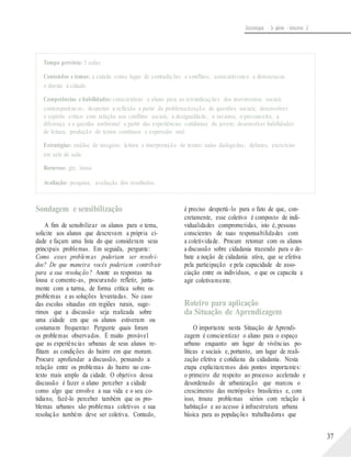 Sociologia - 3a série - Volume 2
Tempo previsto: 3 aulas.
Conteúdos e temas: a cidade como lugar de contradições e conflitos; associativismo e democracia;
o direito à cidade.
Competências e habilidades: conscientizar o aluno para as reivindicações dos movimentos sociais
contemporâneos; despertar a reflexão a partir da problematização de questões sociais; desenvolver
o espírito crítico com relação aos conflitos sociais, a desigualdade, o racismo, o preconceito, a
diferença e a questão ambiental a partir das experiências cotidianas do jovem; desenvolver habilidades
de leitura, produção de textos contínuos e expressão oral.
Estratégias: análise de imagens; leitura e interpretação de textos; aulas dialogadas; debates; exercícios
em sala de aula.
Recursos: giz; lousa.
Avaliação: pesquisa; avaliação dos resultados.
Sondagem e sensibilização
A fim de sensibilizar os alunos para o tema,
solicite aos alunos que descrevam a própria ci-
dade e façam uma lista do que consideram seus
principais problemas. Em seguida, pergunte:
Como esses problemas poderiam ser resolvi-
dos? De que maneira vocês poderiam contribuir
para a sua resolução? Anote as respostas na
lousa e comente-as, procurando refletir, junta-
mente com a turma, de forma crítica sobre os
problemas e as soluções levantadas. No caso
das escolas situadas em regiões rurais, suge-
rimos que a discussão seja realizada sobre
uma cidade em que os alunos estiveram ou
costumam frequentar. Pergunte quais foram
os problemas observados. É muito provável
que as experiências urbanas de seus alunos re-
flitam as condições do bairro em que moram.
Procure aprofundar a discussão, pensando a
relação entre os problemas do bairro no con-
texto mais amplo da cidade. O objetivo dessa
discussão é fazer o aluno perceber a cidade
como algo que envolve a sua vida e o seu co-
tidiano, fazê-lo perceber também que os pro-
blemas urbanos são problemas coletivos e sua
resolução também deve ser coletiva. Contudo,
é preciso despertá-lo para o fato de que, con-
cretamente, esse coletivo é composto de indi-
vidualidades comprometidas, isto é, pessoas
conscientes de suas responsabilidades com
a coletividade. Procure retomar com os alunos
a discussão sobre cidadania trazendo para o de-
bate a noção de cidadania ativa, que se efetiva
pela participação e pela capacidade de asso-
ciação entre os indivíduos, o que os capacita a
agir coletivamente.
Roteiro para aplicação
da Situação de Aprendizagem
O importante nesta Situação de Aprendi-
zagem é conscientizar o aluno para o espaço
urbano enquanto um lugar de vivências po-
líticas e sociais e, portanto, um lugar de reali-
zação efetiva e cotidiana da cidadania. Nesta
etapa explicitaremos dois pontos importantes:
o primeiro diz respeito ao processo acelerado e
desordenado de urbanização que marcou o
crescimento das metrópoles brasileiras e, com
isso, trouxe problemas sérios com relação à
habitação e ao acesso à infraestrutura urbana
básica para as populações trabalhadoras que
37
 