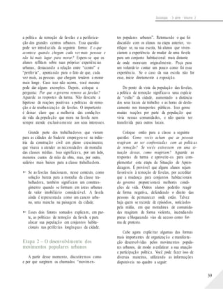 Sociologia - 3a série - Volume 2
a política de remoção de favelas e a periferiza-
ção dos grandes centros urbanos. Essa questão
pode ser introduzida da seguinte forma: E o que
acontece quando chegam cada vez mais pessoas e
não há mais lugar para morar? Espera-se que os
alunos reflitam sobre suas próprias experiências
urbanas, destacando a relação entre “centro” e
“periferia”, apontando para o fato de que, cada
vez mais, as pessoas que chegam tendem a morar
mais longe. Caso isso não ocorra, você mesmo
pode dar alguns exemplos. Depois, coloque a
pergunta: Por que o governo remove as favelas?
Aguarde as respostas da turma. Não descarte a
hipótese de reações positivas a políticas de remo-
ção e de reurbanização de favelas. O importante
é deixar claro que a melhoria das condições
de vida da população que mora na favela nem
sempre atende exclusivamente aos seus interesses.
Grande parte dos trabalhadores que vieram
para as cidades do Sudeste empregou-se na indús-
tria da construção civil em pleno crescimento,
que visava a atender as necessidades de moradia
das classes médias. Isso significava, por um lado,
menores custos de mão de obra, mas, por outro,
salários mais baixos para a classe trabalhadora.
 Se as favelas funcionam, nesse contexto, como
solução barata para a moradia da classe tra-
balhadora, também significam um constran-
gimento quando se formam em áreas urbanas
de valor imobiliário considerável. A favela
ainda é representada como um cancro urba-
no, uma mancha na paisagem da cidade.
 Esses dois fatores somados explicam, em par-
te, as políticas de remoção da favela e para
alocar sua população em conjuntos habita-
tos populares urbanos”. Retomando o que foi
discutido com os alunos na etapa anterior, ve-
rifique se, na sua escola, há alunos que viven-
ciaram a experiência de mudar de uma favela
para um conjunto habitacional mais distante
de onde moravam originalmente. Peça para
um voluntário contar um pouco como foi essa
experiência. Se o caso da sua escola não for
esse, inicie diretamente a exposição.
Do ponto de vista da população das favelas,
a política de remoção significava uma espécie
de “exílio” da cidade, aumentado a distância
dos seus locais de trabalho e as horas de deslo-
camento nos transportes públicos. Isso gerou
muitas reações por parte da população que
vivia nessas comunidades, e não queria ser
transferida para outros locais.
Coloque então para a classe a seguinte
questão: Como vocês acham que as pessoas
reagiram ao ser confrontadas com as políticas
de remoção? Se vocês estivessem em uma si-
tuação dessas, como reagiriam? Aguarde as
respostas da turma e aproveite-as para com-
plementar esta etapa da Situação de Apren-
dizagem. É provável que alguns alunos sejam
favoráveis à remoção de favelas, por acreditar
que a mudança para conjuntos habitacionais
do governo proporcionará melhores condi-
ções de vida. Outros alunos poderão reagir
de forma negativa, defendendo o direito das
pessoas de permanecer onde estão. Talvez
haja quem se recorde de episódios, noticiados
pela mídia, em que moradores de comunida-
des reagiram de forma violenta, incendiando
pneus e bloqueando vias de acesso como for-
ma de protesto.
cionais nas periferias longínquas da cidade.
Cabe agora explicitar algumas das formas
Etapa 2 – O desenvolvimento dos
movimentos populares urbanos
A partir desse momento, discutiremos como
e por que surgiram os chamados “movimen-
mais importantes de organização e manifesta-
ção desenvolvidas pelos movimentos popula-
res urbanos, de modo a enfatizar a sua atuação
e participação política. Você pode fazer isso de
diversas maneiras, utilizando as informações
disponíveis no quadro a seguir:
39
 