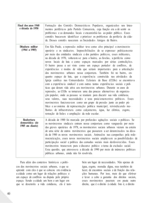 40
Para além dos contextos históricos e políti-
cos dos movimentos sociais urbanos, o que se
aprende com eles é que se colocou em evidência
a cidade como um lugar de relações políticas e
um espaço de conflitos na disputa pelo próprio
espaço. Sendo a cidade um bem e um lugar em
que se desenrola a vida cotidiana, ela é tam-
bém um lugar de necessidades. Não apenas de
água, esgoto, moradia digna, mas também de
lazer, de encontros sociais e de fruição das rela-
ções humanas. Por isso, mais do que efetivar
e levar a cabo a garantia dos direitos sociais,
esses movimentos puseram em pauta outro
direito, que é o direito à cidade. Isto é, o direito
Final dos anos 1940
e década de 1950
Formação dos Comitês Democráticos Populares, organizados nos lotea-
mentos periféricos pelo Partido Comunista, cuja função era a de sentir os
problemas e as demandas locais e encaminhá-las ao poder público. Esses
comitês buscavam identificar e priorizar os problemas da periferia da cida-
de. Desses comitês nasceram as Sociedades Amigos de Bairro.
Ditadura militar
(1964 a 1985)
Em São Paulo, a repressão militar teve como alvo principal o movimento
operário e os sindicatos. Impossibilitados de se expressar politicamente
por meio das entidades sindicais e dos partidos políticos, esses militantes,
na década de 1970, voltaram-se para o bairro, as favelas, a periferia como
novos locais de luta e como espaços marcados por sérias contradições.
O bairro passa a ser visto como um espaço portador de conflitos, de
experiências e modos de vida que seriam importantes para a articulação
dos movimentos urbanos nessa conjuntura. Também foi no bairro, en-
quanto espaço de luta, que a experiência construída nas atividades da
Igreja católica nas Comunidades Eclesiais de Base (CEBs) se encontrava
com a experiência sindical e com outras tantas experiências sociais e polí-
ticas que deram vida ativa aos movimentos urbanos. Durante os anos de
repressão, as CEBs se tornaram uma das poucas alternativas de organiza-
ção popular, onde as pessoas se reuniam para discutir sua vida cotidiana,
seus valores, suas necessidades e seus posicionamentos políticos. Esses
movimentos funcionavam como um grupo de pressão junto ao poder pú-
blico e ao sistema de representação política municipal, reivindicando me-
lhorias de infraestrutura como calçamento, água, luz elétrica, esgoto,
remoção de lixões e ampliação da rede escolar.
Reabertura
democrática (de
1985 em diante)
A década de 1980 foi marcada por profundas agitações sociais e políticas. Se
os movimentos sindicais entram nessa conjuntura como vanguarda por meio
das greves operárias de 1978, os movimentos sociais urbanos vieram na esteira
de uma série de outros movimentos que passaram a ser denominados na déca-
da de 1980 os novos movimentos sociais. Animados nas campanhas pela rede-
mocratização, esses novos movimentos sociais ampliavam as possibilidades de
participação social e política das camadas sociais mais desfavorecidas. Esses
movimentos trouxeram para o discurso político o tema da exclusão social.
Essa questão, que atravessou a década de 1990 por meio de inúmeras políticas
públicas urbanas, ainda não foi resolvida.
 