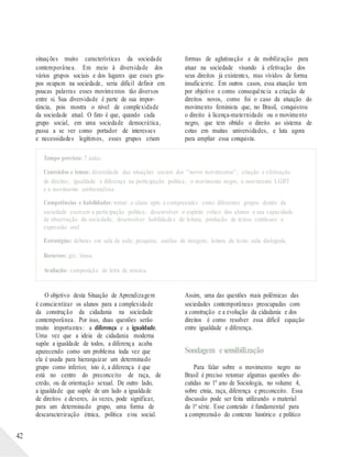 situações muito características da sociedade
contemporânea. Em meio à diversidade dos
vários grupos sociais e dos lugares que esses gru-
pos ocupam na sociedade, seria difícil definir em
poucas palavras esses movimentos tão diversos
entre si. Sua diversidade é parte de sua impor-
tância, pois mostra o nível de complexidade
da sociedade atual. O fato é que, quando cada
grupo social, em uma sociedade democrática,
passa a se ver como portador de interesses
e necessidades legítimos, esses grupos criam
formas de aglutinação e de mobilização para
atuar na sociedade visando à efetivação dos
seus direitos já existentes, mas vividos de forma
insuficiente. Em outros casos, essa atuação tem
por objetivo e como consequência a criação de
direitos novos, como foi o caso da atuação do
movimento feminista que, no Brasil, conquistou
o direito à licença-maternidade ou o movimento
negro, que tem obtido o direito ao sistema de
cotas em muitas universidades, e luta agora
para ampliar essa conquista.
Tempo previsto: 7 aulas.
Conteúdos e temas: diversidade das situações sociais dos “novos movimentos”; criação e efetivação
de direitos; igualdade e diferença na participação política; o movimento negro, o movimento LGBT
e o movimento ambientalista.
Competências e habilidades: tornar o aluno apto a compreender como diferentes grupos dentro da
sociedade exercem a participação política; desenvolver o espírito crítico dos alunos e sua capacidade
de observação da sociedade; desenvolver habilidades de leitura, produção de textos contínuos e
expressão oral.
Estratégias: debates em sala de aula; pesquisa; análise de imagem; leitura de texto; aula dialogada.
Recursos: giz; lousa.
Avaliação: composição de letra de música.
42
O objetivo desta Situação de Aprendizagem
é conscientizar os alunos para a complexidade
da construção da cidadania na sociedade
contemporânea. Por isso, duas questões serão
muito importantes: a diferença e a igualdade.
Uma vez que a ideia de cidadania moderna
supõe a igualdade de todos, a diferença acaba
aparecendo como um problema toda vez que
ela é usada para hierarquizar um determinado
grupo como inferior, isto é, a diferença é que
está no centro do preconceito de raça, de
credo, ou de orientação sexual. De outro lado,
a igualdade que supõe de um lado a igualdade
de direitos e deveres, às vezes, pode significar,
para um determinado grupo, uma forma de
descaracterização étnica, política e/ou social.
Assim, uma das questões mais polêmicas das
sociedades contemporâneas preocupadas com
a construção e a evolução da cidadania e dos
direitos é como resolver essa difícil equação
entre igualdade e diferença.
Sondagem esensibilização
Para falar sobre o movimento negro no
Brasil é preciso retomar algumas questões dis-
cutidas no 1º ano de Sociologia, no volume 4,
sobre etnia, raça, diferença e preconceito. Essa
discussão pode ser feita utilizando o material
da 1ª série. Esse conteúdo é fundamental para
a compreensão do contexto histórico e político
 