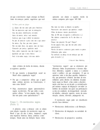 Sociologia - 3a série - Volume 2
em que o movimento negro emergiu no Brasil.
Antes de começar, porém, sugerimos que você
Só Deus pode me julgar
[...] Quem não tem amor pelo povo brasileiro
Não me representa aqui nem no estrangeiro
Uma das piores distribuições de renda
Antes de morrer, talvez você entenda
Confesso para ti que é difícil de entender
No país do carnaval o povo nem tem o que comer
Ser artista, Pop Star, pra mim é pouco
Não sou nada disso, sou apenas mais um louco
Clamando por justiça, igualdade racial
Preto, pobre é parecido mas não é igual [...]
Igualdade por aqui é coisa fictícia
Você ri da minha roupa, ri do meu cabelo
Após a leitura do trecho da música, discuta
as seguintes questões:
 De que maneira a desigualdade social no
Brasil afeta a população negra?
 Por que o compositor afirma que a igual-
dade, embora prevista na Constituição, é
uma coisa fictícia?
 Hoje, encontramos alguns apresentadores
negros na televisão. Por que então o com-
positor afirma: “só tem paquita loira, aqui
não tem preta como apresentadora”?
Etapa 1 – Os movimentos negros
(Parte 1)
A primeira coisa a destacar com os alunos
com relação à questão do movimento negro no
Brasil é que ele não é único, tampouco seguiu
uma trajetória histórica linear, contínua e inin-
terrupta. Desde antes da Abolição houve vários
apresente aos alunos o seguinte trecho da
música composta pelo rapper MV Bill:
Mas tenta me imitar se olhando no espelho
Preconceito sem conceito que apodrece a nação
Filhos do descaso mesmo pós-abolição
Mais de 500 anos de angústia e sofrimentos [...]
Não idolatro a mauricinho de Tv, não deixa se
envolver
Porque tem proceder Pra que? Porque?
Só tem paquita loira, aqui não tem preta como
apresentadora
Novela de escravo a emissora gosta mostra os pretos
Chibatadas pelas costas
Faz confusão na cabeça de um moleque que não
gosta de escola [...]
© Universal Music Publishing
“movimentos negros”, que se orientaram por
diferentes linhas de pensamento e tiveram obje-
tivos diferentes, segundo a época e o contexto
social e político em que emergiram. O que os
aproxima entre si são duas questões fundamen-
tais, que permeiam a história das lutas de seus
militantes pelos direitos de cidadania da popu-
lação negra no Brasil: a luta contra a discrimi-
nação com base na cor da pele e a reivindicação
por maiores espaços de integração em todos os
âmbitos da sociedade nos quais sua participação
se deu em condições de desigualdade: mercado
de trabalho, educação superior, meios de comu-
nicação, cinema, televisão, propaganda etc.
O movimento negro pode ser classificado
em três fases distintas:
 Movimentos abolicionistas e de libertação.
 Movimentos de integração na sociedade de
classe.
 Movimentos de perspectiva socialista.
43
 