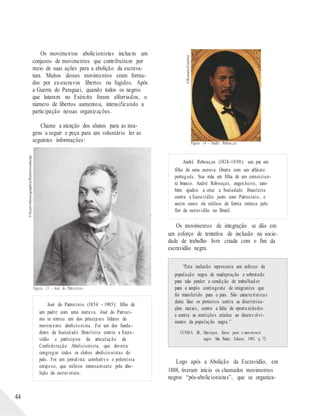 ©AcervoIconographia/Reminiscências
©RomuloFialdini
Os movimentos abolicionistas incluem um
conjunto de movimentos que contribuíram por
meio de suas ações para a abolição da escrava-
tura. Muitos desses movimentos eram forma-
dos por ex-escravos libertos ou fugidos. Após
a Guerra do Paraguai, quando todos os negros
que lutaram no Exército foram alforriados, o
número de libertos aumentou, intensificando a
participação nessas organizações.
Chame a atenção dos alunos para as ima-
gens a seguir e peça para um voluntário ler as
44
seguintes informações:
Figura 13 – José do Patrocínio
José do Patrocínio (1854 - 1905): filho de
um padre com uma escrava, José do Patrocí-
nio se tornou um dos principais líderes do
movimento abolicionista. Foi um dos funda-
dores da Sociedade Brasileira contra a Escra-
vidão e participou da articulação da
Confederação Abolicionista, que deveria
congregar todos os clubes abolicionistas do
país. Foi um jornalista combativo e polemista
corajoso, que militou intensamente pela abo-
lição da escravatura.
Figura 14 – André Rebouças
André Rebouças (1838-1898): seu pai era
filho de uma escrava liberta com um alfaiate
português. Sua mãe era filha de um comercian-
te branco. André Rebouças, engenheiro, tam-
bém ajudou a criar a Sociedade Brasileira
contra a Escravidão junto com Patrocínio, e
assim como ele militou de forma intensa pelo
fim da escravidão no Brasil.
Os movimentos de integração se dão em
um esforço de tentativa de inclusão na socie-
dade de trabalho livre criada com o fim da
escravidão negra.
“Esta inclusão representa um esforço da
população negra de readaptação e sobretudo
para não perder a condição de trabalhador
para o amplo contingente de imigrantes que
foi transferido para o país. São características
desta fase os protestos contra as discrimina-
ções raciais, contra a falta de oportunidades
e contra as restrições criadas ao desenvolvi-
mento da população negra.”
CUNHA JR., Henrique. Textos para o movimento
negro. São Paulo: Edicon, 1992. p. 72.
Logo após a Abolição da Escravidão, em
1888, tiveram início os chamados movimentos
negros “pós-abolicionistas”, que se organiza-
 