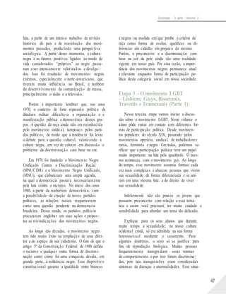 Sociologia - 3a série - Volume 2
luta, a partir de um intenso trabalho de revisão
histórica do país e de reavaliação dos movi-
mentos passados, produzindo uma perspectiva
sociológica. A partir desse momento, a cultura
negra e os fatores positivos ligados ao modo de
vida considerados “próprios” ao negro passa-
ram a ser intensamente valorizados e divulga-
dos. Isso foi resultado de movimentos negros
externos, especialmente o norte-americano, que
tiveram muita influência no Brasil, e também
do desenvolvimento da comunicação de massa,
principalmente o rádio e a televisão.
Porém é importante lembrar que, nos anos
1970, o contexto de forte repressão política da
ditadura militar dificultava a organização e a
manifestação pública e democrática desses gru-
pos. A questão da raça ainda não era reconhecida
pelo movimento sindical, tampouco pelos parti-
dos políticos, de modo que a tendência foi levar
o debate para a questão cultural, valorizando a
cultura negra, em vez de colocar em discussão o
problema da discriminação com base na cor.
Em 1978 foi fundado o Movimento Negro
Unificado Contra a Discriminação Racial
(MNUCDR) e o Movimento Negro Unificado,
(MNU), que elaboraram uma ampla agenda,
na qual a democracia passava necessariamente
pela luta contra o racismo. No início dos anos
1980, a partir da reabertura democrática, com
a possibilidade de criação de novos partidos
políticos, as relações raciais reapareceram
como uma questão pendente na democracia
brasileira. Desse modo, os partidos políticos
procuraram englobar em suas ações e propos-
tas as reivindicações dos movimentos negros.
Ao longo das décadas, o movimento negro
tem tido muito êxito na ampliação de seus direi-
tos e do espaço de sua cidadania. O fato de que o
artigo 5º da Constituição Federal de 1988 defina
o racismo e qualquer outra forma de discrimi-
nação como crime foi uma conquista devida, em
grande parte, à militância negra. Esse dispositivo
constitucional garante a igualdade entre brancos
e negros na medida em que proíbe o critério de
raça como forma de avaliar, qualificar ou di-
ferenciar um cidadão em prejuízo do mesmo.
Porém, o preconceito e a discriminação com
base na cor da pele ainda são uma realidade
vigente em nosso país. Por essa razão, a impor-
tância dos movimentos negros permanece atual
e relevante enquanto forma de participação po-
lítica desta categoria social em nossa sociedade.
Etapa 3 – O movimento LGBT
– Lésbicas, Gays, Bissexuais,
Travestis e Transexuais (Parte 1)
Nessa terceira etapa vamos iniciar a discus-
são sobre o movimento LGBT. Neste volume o
aluno pôde entrar em contato com diferentes for-
mas de participação política. Desde movimen-
tos populares do século XIX, passando pelos
movimentos operário, sindical, de trabalhadores
rurais, feminista e negro. Em todos, podemos ve-
rificar que a participação política teve um papel
muito importante na luta pela igualdade. O mes-
mo aconteceu com o movimento gay. Ao longo
do tempo, esse movimento assumiu formas cada
vez mais complexas e abarcou pessoas que vivem
sua sexualidade de forma diferenciada e se uni-
ram em uma mesma luta: a do direito de viver
sua sexualidade.
Infelizmente não são poucos os jovens que
possuem preconceito com relação a essa temá-
tica e assim você precisará ter muito cuidado e
sensibilidade para abordar um tema tão delicado.
Explique para os seus alunos que durante
muito tempo a sexualidade, na nossa cultura
ocidental cristã, só era admitida na sua forma
heterossexual mediante o casamento. Para
algumas doutrinas, o sexo só se justifica para
fins de reprodução biológica. Muitas pessoas
frequentemente transgrediam essas normas
de comportamento e por isso foram discrimina-
das, pois tais transgressões eram consideradas
sintomas de doenças e anormalidades. Essa situa-
47
 