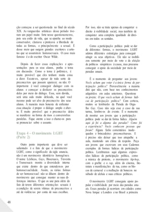 48
ção começou a ser questionada no final do século
XIX. As vanguardas artísticas desse período tive-
ram um papel muito forte nesse questionamento,
pois seu estilo de vida, que se opunha ao modo
conservador, clamava e praticava a liberdade de
todas as formas, e principalmente a sexual. É
desse meio que surgem grandes escritores e artis-
tas que se assumiram homossexuais. O caso mais
famoso é o do escritor Oscar Wilde.
Depois de fazer essas explicações e apre-
sentações para os seus alunos, ponha o tema
em discussão. Como o tema é polêmico, é
muito provável que eles tenham muita coisa
a dizer. Escute-os, apesar de toda sorte de
preconceitos que possam aparecer, ou não. O
importante é você conseguir dialogar com os
alunos e começar a desfazer os preconceitos
deles por meio do diálogo. Essa, sem dúvida,
será uma aula muito delicada, na qual você
mesmo pode ser alvo do preconceito dos seus
alunos. A maneira mais honesta de enfrentar
essa situação é propor o diálogo amplo e aber-
to. É muito provável que o preconceito deles
se manifeste na forma de risos e conversinhas
paralelas. Fique atento a isso e chame-os para
se pronunciar sobre o assunto.
Etapa 4 – O movimento LGBT
(Parte 2)
Outro ponto importante que deve ser
salientado é o fato de que o movimento
LGBT, como o significado da sigla anuncia,
não é um movimento identitário homogêneo.
O nome Lésbicas, Gays, Bissexuais, Travestis
e Transexuais mostra a diversidade interna
que existe dentro do que entendemos por
homossexualidade. Assim, as várias formas
de ser homossexual não se diluem dentro do
movimento que consegue manter as suas di-
ferenças internas. O que os une para além do
fato de terem diferentes orientações sexuais é
a condição de serem vítimas de preconceitos e
até de violências por conta de suas escolhas.
Por isso, não se trata apenas de conquistar o
direito à visibilidade social, mas também de
conquistar uma completa igualdade de direi-
tos em todos os sentidos.
Como a participação política pode se dar
de diferentes formas, o movimento LGBT
adotou diferentes estratégias para conseguir
atingir os seus objetivos. Ele não se mobili-
zou somente por meio do voto e da eleição
de políticos simpáticos à causa, mas procurou
conseguir o apoio da sociedade por meio de
paradas anuais.
É o momento de perguntar aos jovens:
Vocês acham que votar é a única forma de par-
ticipação política? Provavelmente a maioria
dirá que não, com base nos conhecimentos
adquiridos em aulas anteriores. Questione
os jovens: O que vocês acham de formas lúdi-
cas de participação política? Com certeza,
muitos se lembrarão da Parada do Orgu-
lho Gay. Caso não seja esse o caso da sua
turma, lembre-os do evento. É o momento
de mostrar aos jovens que a participação
política pode se dar de forma lúdica. Alguém
aqui já foi a alguma das paradas? Como foi
a experiência? Vocês conhecem pessoas que
foram? Alguns farão comentários inade-
quados e brincadeiras preconceituosas. E
é preciso não deixar que isso atrapalhe a
aula, mantendo um clima de respeito. Peça
aos jovens que escrevam em seus Cadernos
exemplos de formas lúdicas de participação
política. Lembramos aqui algumas expres-
sões lúdicas de participação política, como
a música de protesto, o movimento hip-hop,
com o grafite e o rap, além do cinema, lite-
ratura e manifestações de rua, como os blo-
cos de carnaval e a malhação de bonecos no
sábado de aleluia e suas críticas políticas.
O movimento LGBT conseguiu apoio po-
pular e visibilidade por meio das paradas anu-
ais. Essas paradas já ocorriam em cidades como
Nova Iorque e Londres e no Brasil a primeira
 