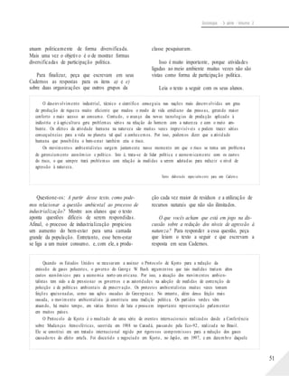 Sociologia - 3a série - Volume 2
atuam politicamente de forma diversificada.
Mais uma vez o objetivo é o de mostrar formas
diversificadas de participação política.
Para finalizar, peça que escrevam em seus
Cadernos as respostas para os itens a) e e)
sobre duas organizações que outros grupos da
classe pesquisaram.
Isso é muito importante, porque atividades
ligadas ao meio ambiente muitas vezes não são
vistas como forma de participação política.
Leia o texto a seguir com os seus alunos.
O desenvolvimento industrial, técnico e científico conseguiu nas nações mais desenvolvidas um grau
de produção de riqueza muito eficiente que mudou o modo de vida cotidiano das pessoas, gerando maior
conforto e mais acesso ao consumo. Contudo, o avanço das novas tecnologias de produção aplicado à
indústria e à agricultura gera problemas sérios na relação do homem com a natureza e com o meio am-
biente. Os efeitos da atividade humana na natureza são muitas vezes imprevisíveis e podem trazer sérias
consequências para a vida no planeta tal qual a conhecemos. Por isso, podemos dizer que a atividade
humana que possibilita o bem-estar também cria o risco.
Os movimentos ambientalistas surgem justamente nesse momento em que o risco se torna um problema
de gerenciamento econômico e político. Isto é, trata-se de lidar política e economicamente com os custos
do risco, o que sempre trará problemas com relação às medidas a serem adotadas para reduzir o nível de
agressão à natureza.
Texto elaborado especialmente para este Cadern o.
Questione-os: A partir desse texto, como pode-
mos relacionar a questão ambiental ao processo de
industrialização? Mostre aos alunos que o texto
aponta questões difíceis de serem respondidas.
Afinal, o processo de industrialização propiciou
um aumento do bem-estar para uma camada
grande da população. Entretanto, esse bem-estar
se liga a um maior consumo, e, com ele, a produ-
ção cada vez maior de resíduos e a utilização de
recursos naturais que não são ilimitados.
O que vocês acham que está em jogo na dis-
cussão sobre a redução dos níveis de agressão à
natureza? Para responder a essa questão, peça
que leiam o texto a seguir e que escrevam a
resposta em seus Cadernos.
Quando os Estados Unidos se recusaram a assinar o Protocolo de Kyoto para a redução da
emissão de gases poluentes, o governo do George W. Bush argumentou que tais medidas trariam altos
custos econômicos para a economia norte-am ericana. Por isso, a atuação dos movimentos ambien-
talistas tem sido a de pressionar os governos e as autoridades na adoção de medidas de contenção de
poluição e de políticas ambientais de preservação. Os protestos ambientalistas muitas vezes tomam
feições apaixonadas, como nas ações ousadas do Greenpeace. No entanto, além dessa feição mais
ousada, o movimento ambientalista já constituiu uma tradição política. Os partidos verdes vêm
atuando, há muito tempo, em várias frentes de luta e possuem importante representação parlamentar
em muitos países.
O Protocolo de Kyoto é o resultado de uma série de eventos internacionais realizados desde a Conferência
sobre Mudanças Atmosféricas, ocorrida em 1988 no Canadá, passando pela Eco-92, realizada no Brasil.
Ele se constitui em um tratado internacional regido por rigorosos compromissos para a redução dos gases
causadores do efeito estufa. Foi discutido e negociado em Kyoto, no Japão, em 1997, e em dezembro daquele
51
 