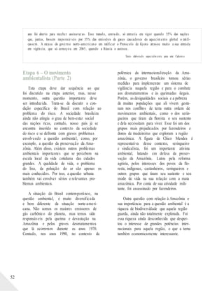 ano foi aberto para receber assinaturas. Esse tratado, contudo, só entraria em vigor quando 55% das nações
que, juntas, fossem responsáveis por 55% das emissões de gases causadores do aquecimento global o ratifi-
cassem. A recusa do governo norte-americano em ratificar o Protocolo de Kyoto atrasou muito a sua entrada
em vigência, que só começou em 2005, quando a Rússia o assinou.
Texto elaborado especialmente para este Cadern o.
52
Etapa 6 – O movimento
ambientalista (Parte 2)
Esta etapa deve dar sequência ao que
foi discutido na etapa anterior, mas, nesse
momento, outra questão importante deve
ser introduzida. Trata-se de discutir a con-
dição específica do Brasil com relação ao
problema do risco. A sociedade brasileira
ainda não atingiu o grau de bem-estar social
das nações ricas, contudo, nosso país já se
encontra inserido no contexto da sociedade
do risco e se defronta com graves problemas
envolvendo a questão ambiental, como, por
exemplo, a questão da preservação da Ama-
zônia. Além disso, existem outros problemas
ambientais importantes que se percebem na
escala local da vida cotidiana das cidades
grandes. A qualidade de vida, o problema
do lixo, da poluição do ar são apenas os
mais conhecidos. Por isso, a questão urbana
também vai envolver sérios e relevantes pro-
blemas ambientais.
A situação do Brasil contemporâneo, na
questão ambiental, é muito diversificada
e bem diferente da situação norte-ameri-
cana. Não somos os maiores emissores de
gás carbônico do planeta, mas temos sido
responsáveis pela queima e devastação na
Amazônia e pelos graves desmatamentos
que lá ocorreram durante os anos 1970.
Contudo, nos anos 1990, no contexto da
polêmica da internacionalização da Ama-
zônia, o governo brasileiro tomou sérias
medidas para implementar um sistema de
vigilância naquela região e para o combate
aos desmatamentos e às queimadas ilegais.
Porém, as desigualdades sociais e a pobreza
de muitas populações que ali vivem gesta-
ram nos conflitos de terra outra ordem de
movimentos ambientais, como o dos serin-
gueiros que tiram da floresta o seu sustento
e dela necessitam para viver. Esse foi um dos
grupos mais prejudicados por fazendeiros e
donos de madeireiras que exploram a região
amazônica. A figura de Chico Mendes é
representativa desse contexto, seringueiro
e sindicalista, foi um importante ativista
ambiental, lutando em defesa da preser-
vação da Amazônia. Lutou pela reforma
agrária, pelos interesses dos povos da flo-
resta, indígenas, castanheiros, seringueiros e
outros grupos que tiram seu sustento e seu
modo de vida na sua relação com a mata
amazônica. Por conta de sua atividade mili-
tante, foi assassinado por fazendeiros.
Outra questão com relação à Amazônia e
sua importância para a questão ambiental é a
riqueza de biodiversidade que aquela região
guarda, ainda não totalmente explorada. Foi
essa riqueza ainda desconhecida que desper-
tou o interesse de grandes potências inter-
nacionais para aquela região, o que a torna
também economicamente interessante.
 