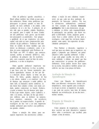 Sociologia - 3a série - Volume 2
Além da polêmica questão amazônica, o
Brasil urbano também traz à baila as suas ques-
tões ambientais. Dentre vários problemas que
preocupam as pessoas quando se trata da
questão do meio ambiente e da cidade, estão
a poluição do ar e do lixo. A poluição do ar
tem sido para as grandes cidades brasileiras,
em especial para a capital do nosso Estado,
um dos problemas mais graves que há muito
tem preocupado as autoridades. Isso porque
a qualidade do ar que respiramos em nossa
capital está cada vez mais comprometida pela
emissão de gás carbônico. Tentativas têm sido
feitas no sentido de tomar medidas que con-
trolem ou diminuam a poluição, como o ro-
dízio de carros implantado pela Prefeitura de
São Paulo em 1997. O rodízio, que começou
sazonal, acabou se tornando definitivo, mas,
o problema da poluição não foi resolvido,
pois, com o aumento anual da frota de carros
paulistana, o ar não se despoluiu.
Outra questão ambiental importante nas
grandes cidades brasileiras é o lixo, ou melhor,
o que fazer com ele. Nossas metrópoles pro-
duzem quantidades imensas de lixo por dia
e a alocação desses dejetos se torna um pro-
blema. Os lixões, grandes depósitos de lixo
a céu aberto, tendem a se constituir em foco
de doenças que ameaçam a saúde pública; de
outro lado, os chamados aterros sanitários, se
não forem bem vedados e feitos com muito cui-
dado, podem contaminar os lençóis freáticos,
e assim se tornam foco de doenças pela água.
O fato é que muitos dejetos, como o plástico, o
vidro e os metais, são tipos de lixo que demo-
ram milênios para se desfazer na natureza.
Esses materiais, entretanto, são recicláveis;
isto é, podem ser reaproveitados. A questão de
reciclagem do lixo veio a ser uma importante
medida ambiental para resolver esse problema
nas grandes cidades.
Chame a atenção dos alunos para um
aspecto importante dos movimentos ambien-
talistas: a noção de uma cidadania respon-
sável, em que cada um deve participar da
promoção do bem-estar coletivo. Por isso,
os movimentos ambientalistas constituem
um bom exemplo da chamada democracia
participativa. Isto é, uma democracia em que
a cidadania se efetiva pela responsabilidade
de participação nas questões que dizem res-
peito à coletividade. Assim, pequenos gestos
como fazer a coleta seletiva do lixo para a
reciclagem, evitar jogar lixo em locais inapro-
priados, entre outros, são expressões de uma
cidadania participativa.
Para finalizar a discussão, sugerimos a
você que peça aos alunos que se organizem em
grupos e proponha que elaborem um painel
educativo sobre a questão ambiental. A ideia
é que cada grupo escolha um tema sobre o
meio ambiente e elabore um painel que bus-
que conscientizar as pessoas dos problemas
ambientais. Esses painéis devem ficar expos-
tos na escola, mas pode-se também pensar em
exibi-los nas ruas e nas praças do bairro.
Avaliação da Situação de
Aprendizagem
Como esta Situação de Aprendizagem
lidou com diferentes movimentos sociais con-
temporâneos, nossa sugestão para a avaliação
é a de que os jovens se organizem em grupos
e que cada um escreva uma letra de música
inspirada nas reivindicações de um dos movi-
mentos tratados.
Proposta de Situação de
Recuperação
Como proposta de recuperação, o jovem
deve escrever um texto dissertativo argumen-
tativo sobre o movimento que escolheu para
compor a letra de música.
53
 