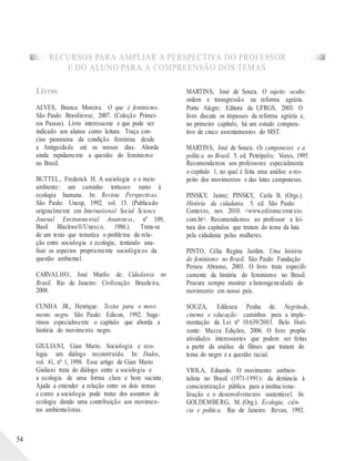 RECURSOS PARA AMPLIAR A PERSPECTIVA DO PROFESSOR
E DO ALUNO PARA A COMPREENSÃO DOS TEMAS
54
Livros
ALVES, Branca Moreira. O que é feminismo.
São Paulo: Brasiliense, 2007. (Coleção Primei-
ros Passos). Livro interessante e que pode ser
indicado aos alunos como leitura. Traça con-
ciso panorama da condição feminina desde
a Antiguidade até os nossos dias. Aborda
ainda rapidamente a questão do feminismo
no Brasil.
BUTTEL, Frederick H. A sociologia e o meio
ambiente: um caminho tortuoso rumo à
ecologia humana. In: Revista Perspectivas.
São Paulo: Unesp, 1992. vol. 15. (Publicado
originalmente em International Social Science
Journal Environmental Awareness, nº 109,
Basil Blackwell/Unesco, 1986.). Trata-se
de um texto que tematiza o problema da rela-
ção entre sociologia e ecologia, tentando ana-
lisar os aspectos propriamente sociológicos da
questão ambiental.
CARVALHO, José Murilo de. Cidadania no
Brasil. Rio de Janeiro: Civilização Brasileira,
2008.
CUNHA JR., Henrique. Textos para o movi-
mento negro. São Paulo: Edicon, 1992. Suge-
rimos especialmente o capítulo que aborda a
história do movimento negro.
GIULIANI, Gian Mario. Sociologia e eco-
logia: um diálogo reconstruído. In: Dados,
vol. 41, nº 1, 1998. Esse artigo de Gian Mario
Giuliani trata do diálogo entre a sociologia e
a ecologia de uma forma clara e bem sucinta.
Ajuda a entender a relação entre os dois temas
e como a sociologia pode tratar dos assuntos de
ecologia dando uma contribuição aos movimen-
tos ambientalistas.
MARTINS, José de Souza. O sujeito oculto:
ordem e transgressão na reforma agrária.
Porto Alegre: Editora da UFRGS, 2003. O
livro discute os impasses da reforma agrária e,
no primeiro capítulo, há um estudo compara-
tivo de cinco assentamentos do MST.
MARTINS, José de Souza. Os camponeses e a
política no Brasil. 5. ed. Petrópolis: Vozes, 1995.
Recomendamos aos professores especialmente
o capítulo 1, no qual é feita uma análise a res-
peito dos movimentos e das lutas camponesas.
PINSKY, Jaime; PINSKY, Carla B. (Orgs.).
História da cidadania. 5. ed. São Paulo:
Contexto, nov. 2010. <www.editoracontexto.
com.br>. Recomendamos ao professor a lei-
tura dos capítulos que tratam do tema da luta
pela cidadania pelas mulheres.
PINTO, Célia Regina Jardim. Uma história
do feminismo no Brasil. São Paulo: Fundação
Perseu Abramo, 2003. O livro trata especifi-
camente da história do feminismo no Brasil.
Procura sempre mostrar a heterogeneidade do
movimento em nosso país.
SOUZA, Edileuza Penha de. Negritude,
cinema e educação: caminhos para a imple-
mentação da Lei nº 10.639/2003. Belo Hori-
zonte: Mazza Edições, 2006. O livro propõe
atividades interessantes que podem ser feitas
a partir da análise de filmes que tratam do
tema do negro e a questão racial.
VIOLA, Eduardo. O movimento ambien-
talista no Brasil (1971-1991): da denúncia à
conscientização pública para a instituciona-
lização e o desenvolvimento sustentável. In:
GOLDEMBERG, M. (Org.). Ecologia, ciên-
cia e política. Rio de Janeiro: Revan, 1992.
 