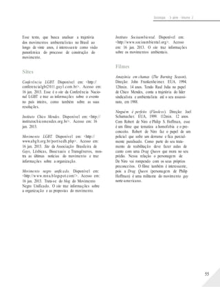 Sociologia - 3a série - Volume 2
Esse texto, que busca analisar a trajetória
dos movimentos ambientalistas no Brasil ao
longo de vinte anos, é interessante como visão
panorâmica do processo de construção do
movimento.
Sites
Conferência LGBT. Disponível em: <http://
conferencialgbt2011.gay1.com.br>. Acesso em:
16 jan. 2013. Esse é o site da Conferência Nacio-
nal LGBT e traz as informações sobre o evento
no país inteiro, como também sobre as suas
resoluções.
Instituto Chico Mendes. Disponível em: <http://
institutochicomendes.org.br>. Acesso em: 16
jan. 2013.
Movimento LGBT. Disponível em: <http://
www.abglt.org.br/port/sedh.php>. Acesso em:
16 jan. 2013. Site da Associação Brasileira de
Gays, Lésbicas, Bissexuais e Transgêneros, mos-
tra as últimas notícias do movimento e traz
informações sobre a organização.
Movimento negro unificado. Disponível em:
<http://www.mnu.blogspot.com/>. Acesso em:
16 jan. 2013. Trata-se do blog do Movimento
Negro Unificado. O site traz informações sobre
a organização e as propostas do movimento.
Instituto Socioambiental. Disponível em:
<http://www.socioambiental.org>. Acesso
em: 16 jan. 2013. O site traz informações
sobre os movimentos ambientais.
Filmes
Amazônia em chamas (The Burning Season).
Direção: John Frankenheimer. EUA. 1994.
128min. 14 anos. Tendo Raul Julia no papel
de Chico Mendes, conta a trajetória do líder
sindicalista e ambientalista até o seu assassi-
nato, em 1988.
Ninguém é perfeito (Flawless). Direção: Joel
Schumacher. EUA, 1999. 112min. 12 anos.
Com Robert de Niro e Philip S. Hoffman, esse
é um filme que tematiza a homofobia e o pre-
conceito. Robert de Niro faz o papel de um
policial que sofre um derrame e fica parcial-
mente paralisado. Como parte do seu trata-
mento de reabilitação deve fazer aulas de
canto com uma Drag Queen que mora no seu
prédio. Nessa relação o personagem de
De Niro vai rompendo com os seus próprios
preconceitos. O filme também é interessante,
pois a Drag Queen (personagem de Philip
Hoffman) é uma militante do movimento gay
norte-americano.
55
 