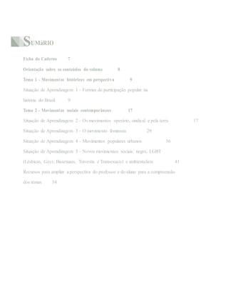 SUMáRIO
Ficha do Caderno 7
Orientação sobre os conteúdos do volume 8
Tema 1 – Movimentos históricos em perspectiva 9
Situação de Aprendizagem 1 – Formas de participação popular na
história do Brasil 9
Tema 2 – Movimentos sociais contemporâneos 17
Situação de Aprendizagem 2 – Os movimentos operário, sindical e pela terra 17
Situação de Aprendizagem 3 – O movimento feminista 29
Situação de Aprendizagem 4 – Movimentos populares urbanos 36
Situação de Aprendizagem 5 – Novos movimentos sociais: negro, LGBT
(Lésbicas, Gays, Bissexuais, Travestis e Transexuais) e ambientalista 41
Recursos para ampliar a perspectiva do professor e do aluno para a compreensão
dos temas 54
 
