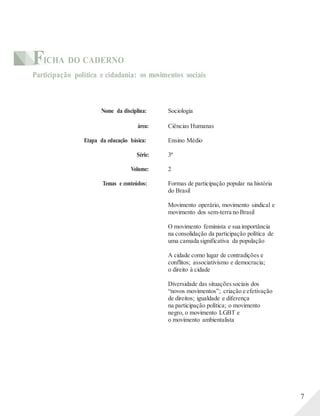 FICHA DO CADERNO
Participação política e cidadania: os movimentos sociais
Nome da disciplina: Sociologia
área: Ciências Humanas
Etapa da educação básica: Ensino Médio
Série: 3ª
Volume: 2
Temas e conteúdos: Formas de participação popular na história
do Brasil
Movimento operário, movimento sindical e
movimento dos sem-terra no Brasil
O movimento feminista e sua importância
na consolidação da participação política de
uma camada significativa da população
A cidade como lugar de contradições e
conflitos; associativismo e democracia;
o direito à cidade
Diversidade das situações sociais dos
“novos movimentos”; criação e efetivação
de direitos; igualdade e diferença
na participação política; o movimento
negro, o movimento LGBT e
o movimento ambientalista
7
 