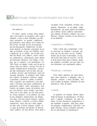 ORIENTAçãO SOBRE OS CONTEúDOS DO VOLUME
8
Conhecimentos priorizados
Caro professor,
No volume anterior os alunos foram introdu-
zidos a um conjunto de concepções sobre o que é
cidadania e como as ideias defendidas por dife-
rentes pensadores, no passado, contribuíram
para pensarmos nossa relação com o Estado nos
dias de hoje. Do ponto de vista da Sociologia,
uma das preocupações fundamentais foi justa-
mente despertar no educando a percepção do seu
lugar na sociedade em que vive, refletindo sobre
o significado de ser cidadão. Isso foi feito sob a
ótica dos direitos civis, políticos, sociais e huma-
nos, enfatizando-se a formalização desses direitos
na Constituição Brasileira e nos Códigos e Esta-
tutos que se seguiram à sua promulgação em
1988. Porém, ser cidadão é muito mais do que ter
clareza sobre seus direitos e deveres. Em uma so-
ciedade verdadeiramente democrática, é preciso
que haja a participação ativa de todos para que
os direitos previstos pela Constituição sejam efe-
tivamente garantidos. As atividades deste volume
têm o objetivo de despertar o interesse, instigar
a curiosidade e promover o debate e a reflexão
sobre as questões que consideramos mais perti-
nentes e relevantes para pensar a problemática da
participação política. Assim, apresentamos neste
Caderno um conjunto extenso de atividades para
que você, professor, possa escolher o que desen-
volver com os seus alunos, nas oito aulas previs-
tas. O nosso propósito é o de contribuir, por meio
de uma abordagem interdisciplinar que dialoga
com outras áreas das ciências humanas, especial-
mente a História, a Filosofia e a Ciência Política,
contribuindo, assim, para que o aluno adquira
um olhar sobre si mesmo enquanto cidadão ati-
vo, capaz de participar das questões de interesse
social e político, nos mais diversos níveis, desde a
sua própria escola, comunidade ou bairro, mas
também, futuramente, de sua própria cidade.
Principalmente, que sejam capazes de reconhecer
que os direitos sociais e políticos representam
uma conquista de homens e mulheres que se mo-
bilizaram e lutaram em defesa de seus interesses e
de sua identidade.
Competências e habilidades
Tornar o aluno apto a compreender o cará-
ter processual da cidadania e perceber, por-
tanto, que ela é um eterno vir-a-ser. Também
mostrar que ela existe na diversidade, ou seja,
não há uma única forma de exercê-la e ela não
se dá da mesma forma para os distintos grupos
que compõem a sociedade, mas que, neles, isso
está relacionado com a participação política.
Metodologia eestratégias
Neste volume sugerimos que sejam interca-
ladas aulas expositivas e dialogadas sobre os
principais conceitos a serem discutidos, bem
como a análise de imagens, elaboração de textos
dissertativos e letra de música.
Avaliação
As propostas de avaliação diferem depen-
dendo da Situação de Aprendizagem. De forma
geral, é sugerida a elaboração, por parte dos
alunos, de textos dissertativos argumentativos e
que respondam às questões. Além disso, propo-
mos pesquisas complementares individuais e em
grupo referentes a temas e conteúdos apresenta-
dos em cada Situação de Aprendizagem.
 